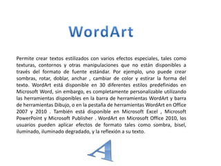 Permite crear textos estilizados con varios efectos especiales, tales como
texturas, contornos y otras manipulaciones que no están disponibles a
través del formato de fuente estándar. Por ejemplo, uno puede crear
sombras, rotar, doblar, anchar , cambiar de color y estirar la forma del
texto. WordArt está disponible en 30 diferentes estilos predefinidos en
Microsoft Word, sin embargo, es completamente personalizable utilizando
las herramientas disponibles en la barra de herramientas WordArt y barra
de herramientas Dibujo, o en la pestaña de herramientas WordArt en Office
2007 y 2010 . También está disponible en Microsoft Excel , Microsoft
PowerPoint y Microsoft Publisher . WordArt en Microsoft Office 2010, los
usuarios pueden aplicar efectos de formato tales como sombra, bisel,
iluminado, iluminado degradado, y la reflexión a su texto.
 