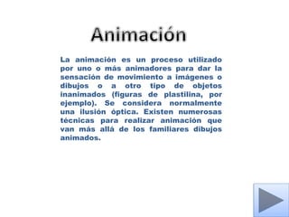 La animación es un proceso utilizado
por uno o más animadores para dar la
sensación de movimiento a imágenes o
dibujos o a otro tipo de objetos
inanimados (figuras de plastilina, por
ejemplo). Se considera normalmente
una ilusión óptica. Existen numerosas
técnicas para realizar animación que
van más allá de los familiares dibujos
animados.
 