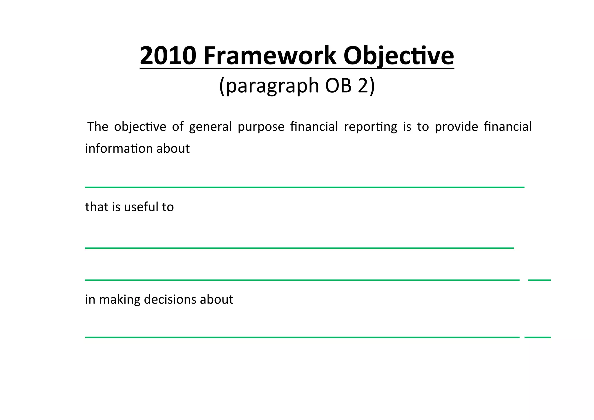 2010	
  Framework	
  Objec6ve	
  	
  
(paragraph	
  OB	
  2)	
  
	
   The	
   objec7ve	
   of	
   general	
   purpose	
   ﬁnancial	
   repor7ng	
   is	
   to	
   provide	
   ﬁnancial	
  
informa7on	
  about	
  
	
  	
  	
  	
  	
  	
  	
  	
  	
  	
  	
  	
  	
  	
  	
  	
  	
  	
  	
  	
  	
  	
  	
  	
  	
  	
  	
  	
  	
  	
  	
  	
  	
  	
  	
  	
  	
  	
  	
  	
  	
  	
  	
  	
  	
  	
  	
  	
  	
  	
  	
  	
  	
  	
  	
  	
  	
  	
  	
  	
  	
  	
  	
  	
  	
  	
  	
  	
  	
  	
  	
  	
  	
  	
  	
  	
  	
  	
  	
  	
  	
  	
  	
  	
  	
  	
  	
  	
  	
  	
  	
  	
  	
  	
  	
  	
  	
  	
  	
  	
  	
  	
  	
  	
  	
  	
  	
  .	
  
	
  that	
  is	
  useful	
  to	
  	
  
	
  	
  	
  	
  	
  	
  	
  	
  	
  	
  	
  	
  	
  	
  	
  	
  	
  	
  	
  	
  	
  	
  	
  	
  	
  	
  	
  	
  	
  	
  	
  	
  	
  	
  	
  	
  	
  	
  	
  	
  	
  	
  	
  	
  	
  	
  	
  	
  	
  	
  	
  	
  	
  	
  	
  	
  	
  	
  	
  	
  	
  	
  	
  	
  	
  	
  	
  	
  	
  	
  	
  	
  	
  	
  	
  	
  	
  	
  	
  	
  	
  	
  	
  	
  	
  	
  	
  	
  	
  	
  	
  	
  	
  	
  	
  	
  	
  .	
  
	
  	
  	
  	
  	
  	
  	
  	
  	
  	
  	
  	
  	
  	
  	
  	
  	
  	
  	
  	
  	
  	
  	
  	
  	
  	
  	
  	
  	
  	
  	
  	
  	
  	
  	
  	
  	
  	
  	
  	
  	
  	
  	
  	
  	
  	
  	
  	
  	
  	
  	
  	
  	
  	
  	
  	
  	
  	
  	
  	
  	
  	
  	
  	
  	
  	
  	
  	
  	
  	
  	
  	
  	
  	
  	
  	
  	
  	
  	
  	
  	
  	
  	
  	
  	
  	
  	
  	
  	
  	
  	
  	
  	
  	
  	
  	
  	
  	
  	
  	
  	
  	
  	
  	
  	
  	
  	
  	
  	
  	
  .	
  	
  	
  	
  	
  	
  	
  	
  	
  	
  	
  	
  	
  	
  	
  	
  	
  	
  	
  	
  	
  	
  
	
  in	
  making	
  decisions	
  about	
  	
  
	
  	
  	
  	
  	
  	
  	
  	
  	
  	
  	
  	
  	
  	
  	
  	
  	
  	
  	
  	
  	
  	
  	
  	
  	
  	
  	
  	
  	
  	
  	
  	
  	
  	
  	
  	
  	
  	
  	
  	
  	
  	
  	
  	
  	
  	
  	
  	
  	
  	
  	
  	
  	
  	
  	
  	
  	
  	
  	
  	
  	
  	
  	
  	
  	
  	
  	
  	
  	
  	
  	
  	
  	
  	
  	
  	
  	
  	
  	
  	
  	
  	
  	
  	
  	
  	
  	
  	
  	
  	
  	
  	
  	
  	
  	
  	
  	
  	
  	
  	
  	
  	
  	
  	
  	
  	
  	
  	
  	
  	
  .	
  	
  	
  	
  	
  	
  	
  	
  	
  	
  	
  	
  	
  	
  	
  	
  	
  	
  
 