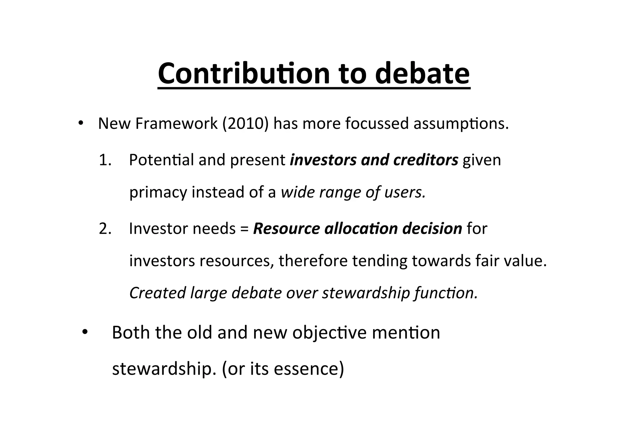 Contribu6on	
  to	
  debate	
  
•  New	
  Framework	
  (2010)	
  has	
  more	
  focussed	
  assump7ons.	
  
1.  Poten7al	
  and	
  present	
  investors	
  and	
  creditors	
  given	
  
primacy	
  instead	
  of	
  a	
  wide	
  range	
  of	
  users.	
  
2.  Investor	
  needs	
  =	
  Resource	
  alloca/on	
  decision	
  for	
  
investors	
  resources,	
  therefore	
  tending	
  towards	
  fair	
  value.	
  
Created	
  large	
  debate	
  over	
  stewardship	
  func=on.	
  
•  Both	
  the	
  old	
  and	
  new	
  objec7ve	
  men7on	
  
stewardship.	
  (or	
  its	
  essence)	
  
 