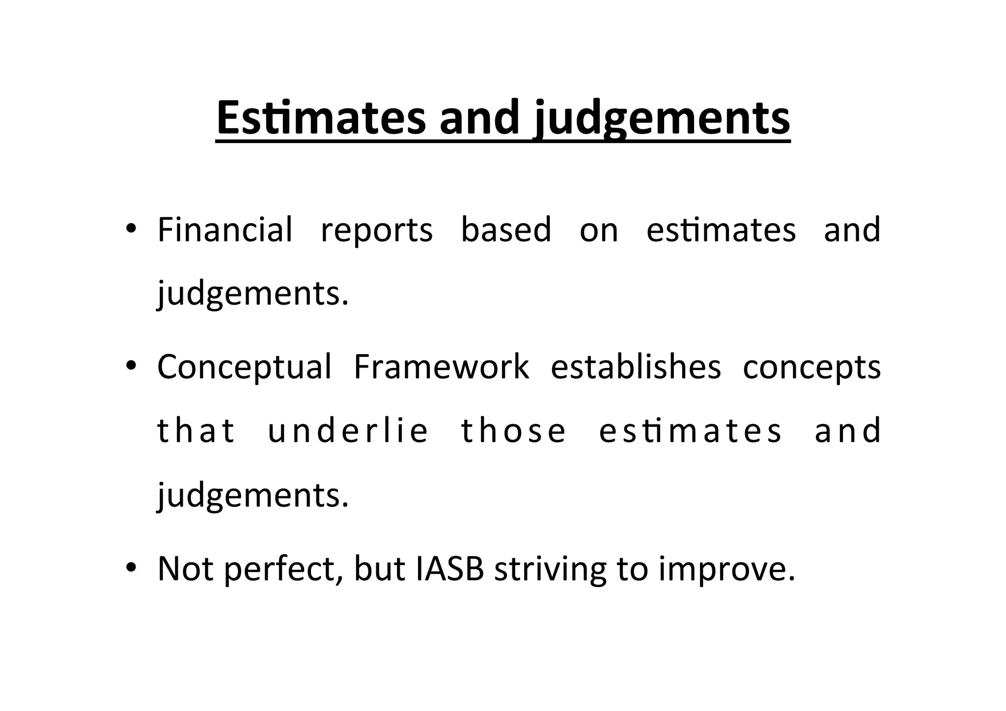 Es6mates	
  and	
  judgements	
  
•  Financial	
   reports	
   based	
   on	
   es7mates	
   and	
  
judgements.	
  
•  Conceptual	
   Framework	
   establishes	
   concepts	
  
that	
   underlie	
   those	
   es7mates	
   and	
  
judgements.	
  
•  Not	
  perfect,	
  but	
  IASB	
  striving	
  to	
  improve.	
  
 