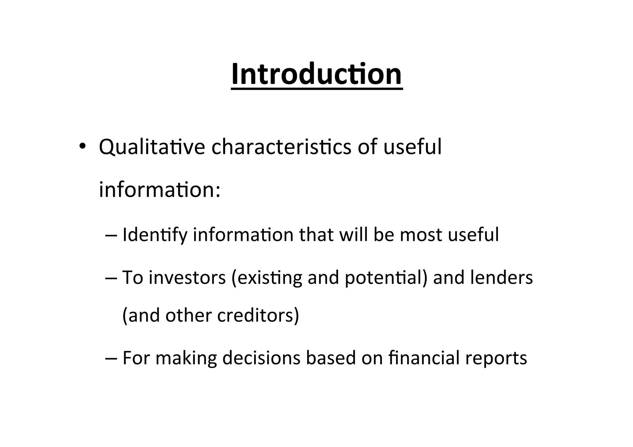 Introduc6on	
  
•  Qualita7ve	
  characteris7cs	
  of	
  useful	
  
informa7on:	
  
– Iden7fy	
  informa7on	
  that	
  will	
  be	
  most	
  useful	
  
– To	
  investors	
  (exis7ng	
  and	
  poten7al)	
  and	
  lenders	
  
(and	
  other	
  creditors)	
  
– For	
  making	
  decisions	
  based	
  on	
  ﬁnancial	
  reports	
  
 