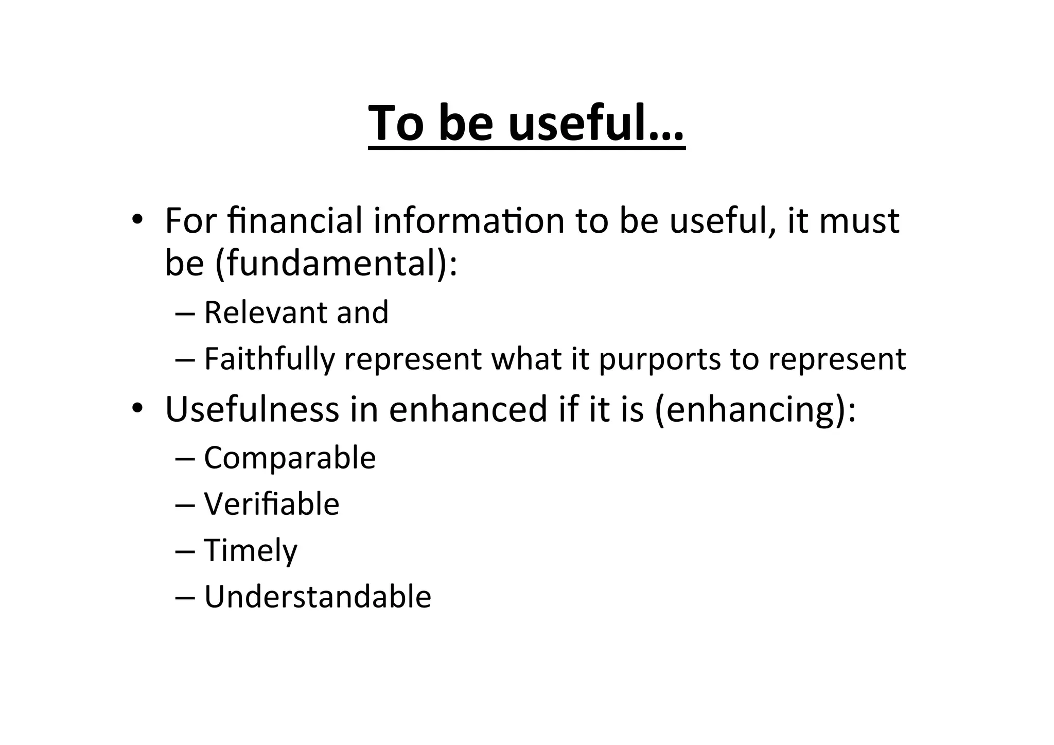 To	
  be	
  useful…	
  
•  For	
  ﬁnancial	
  informa7on	
  to	
  be	
  useful,	
  it	
  must	
  
be	
  (fundamental):	
  
– Relevant	
  and	
  
– Faithfully	
  represent	
  what	
  it	
  purports	
  to	
  represent	
  
•  Usefulness	
  in	
  enhanced	
  if	
  it	
  is	
  (enhancing):	
  
– Comparable	
  
– Veriﬁable	
  
– Timely	
  
– Understandable	
  
 