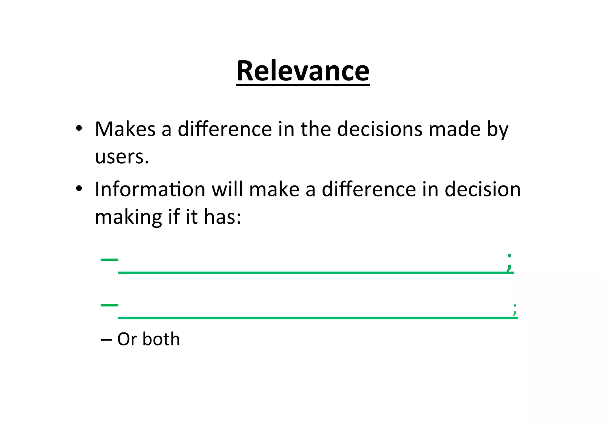 Relevance	
  
•  Makes	
  a	
  diﬀerence	
  in	
  the	
  decisions	
  made	
  by	
  
users.	
  
•  Informa7on	
  will	
  make	
  a	
  diﬀerence	
  in	
  decision	
  
making	
  if	
  it	
  has:	
  
– 	
  	
  	
  	
  	
  	
  	
  	
  	
  	
  	
  	
  	
  	
  	
  	
  	
  	
  	
  	
  	
  	
  	
  	
  	
  	
  	
  	
  	
  	
  	
  	
  	
  	
  	
  	
  	
  	
  	
  	
  	
  	
  	
  	
  	
  	
  	
  	
  	
  	
  	
  	
  	
  	
  ;	
  
– 	
  	
  	
  	
  	
  	
  	
  	
  	
  	
  	
  	
  	
  	
  	
  	
  	
  	
  	
  	
  	
  	
  	
  	
  	
  	
  	
  	
  	
  	
  	
  	
  	
  	
  	
  	
  	
  	
  	
  	
  	
  	
  	
  	
  	
  	
  	
  	
  	
  	
  	
  	
  	
  	
  	
  ;	
  
– Or	
  both	
  
 