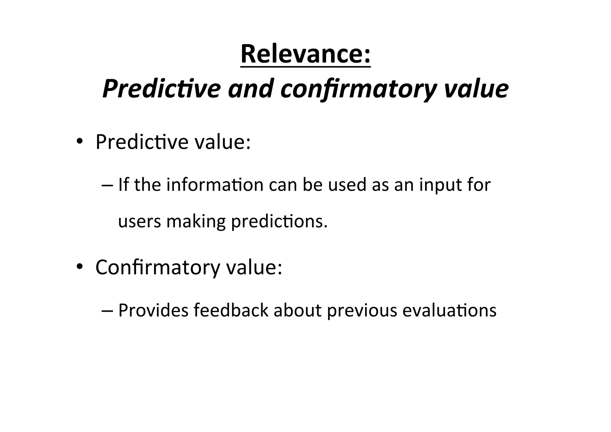 Relevance:	
  
Predic/ve	
  and	
  conﬁrmatory	
  value	
  
•  Predic7ve	
  value:	
  
– If	
  the	
  informa7on	
  can	
  be	
  used	
  as	
  an	
  input	
  for	
  
users	
  making	
  predic7ons.	
  
•  Conﬁrmatory	
  value:	
  
– Provides	
  feedback	
  about	
  previous	
  evalua7ons	
  	
  
 
