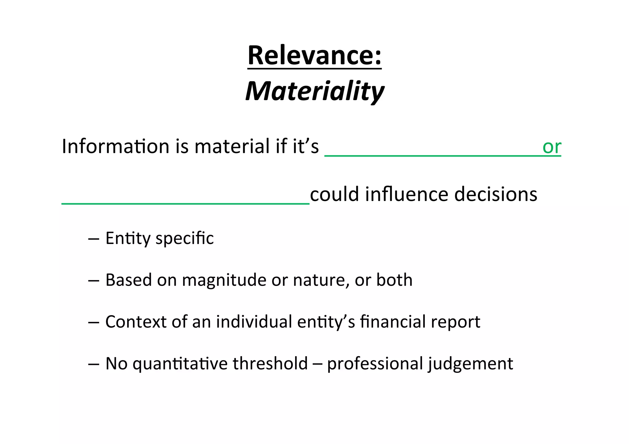 Relevance:	
  
Materiality	
  
Informa7on	
  is	
  material	
  if	
  it’s	
  	
  	
  	
  	
  	
  	
  	
  	
  	
  	
  	
  	
  	
  	
  	
  	
  	
  	
  	
  	
  	
  	
  	
  	
  	
  	
  	
  	
  	
  	
  	
  	
  	
  	
  	
  	
  	
  	
  	
  	
  	
  	
  	
  or	
  
	
  	
  	
  	
  	
  	
  	
  	
  	
  	
  	
  	
  	
  	
  	
  	
  	
  	
  	
  	
  	
  	
  	
  	
  	
  	
  	
  	
  	
  	
  	
  	
  	
  	
  	
  	
  	
  	
  	
  	
  	
  	
  	
  	
  	
  	
  	
  	
  	
  could	
  inﬂuence	
  decisions	
  
–  En7ty	
  speciﬁc	
  	
  
–  Based	
  on	
  magnitude	
  or	
  nature,	
  or	
  both	
  
–  Context	
  of	
  an	
  individual	
  en7ty’s	
  ﬁnancial	
  report	
  
–  No	
  quan7ta7ve	
  threshold	
  –	
  professional	
  judgement	
  
 