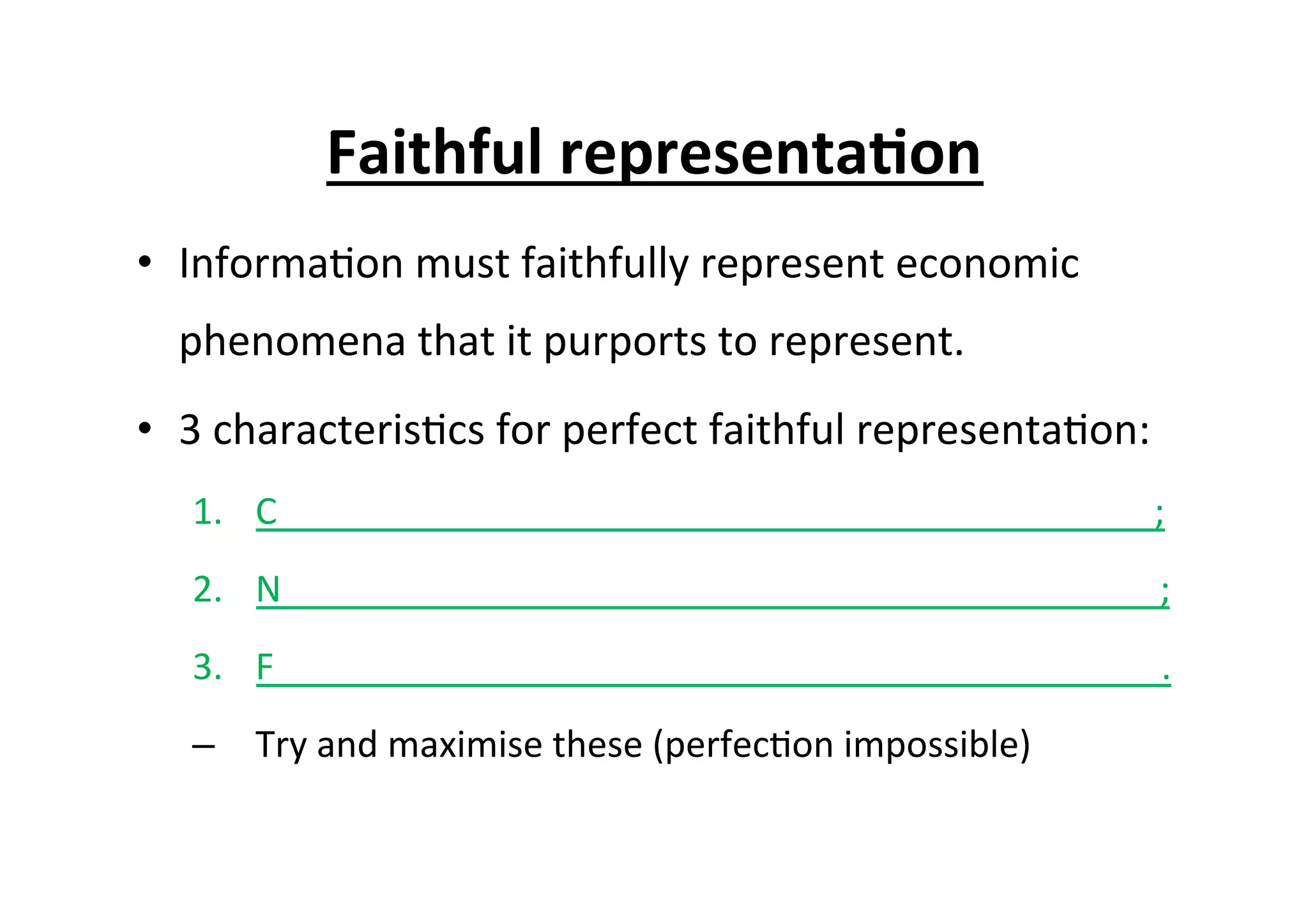 Faithful	
  representa6on	
  
•  Informa7on	
  must	
  faithfully	
  represent	
  economic	
  
phenomena	
  that	
  it	
  purports	
  to	
  represent.	
  
•  3	
  characteris7cs	
  for	
  perfect	
  faithful	
  representa7on:	
  
1.  C	
  	
  	
  	
  	
  	
  	
  	
  	
  	
  	
  	
  	
  	
  	
  	
  	
  	
  	
  	
  	
  	
  	
  	
  	
  	
  	
  	
  	
  	
  	
  	
  	
  	
  	
  	
  	
  	
  	
  	
  	
  	
  	
  	
  	
  	
  	
  	
  	
  	
  	
  	
  	
  	
  	
  	
  	
  	
  	
  	
  	
  	
  	
  	
  	
  	
  	
  	
  	
  	
  	
  	
  	
  	
  	
  	
  	
  	
  	
  	
  	
  	
  	
  	
  	
  	
  	
  	
  	
  	
  	
  	
  	
  	
  	
  	
  ;	
  
2.  N	
  	
  	
  	
  	
  	
  	
  	
  	
  	
  	
  	
  	
  	
  	
  	
  	
  	
  	
  	
  	
  	
  	
  	
  	
  	
  	
  	
  	
  	
  	
  	
  	
  	
  	
  	
  	
  	
  	
  	
  	
  	
  	
  	
  	
  	
  	
  	
  	
  	
  	
  	
  	
  	
  	
  	
  	
  	
  	
  	
  	
  	
  	
  	
  	
  	
  	
  	
  	
  	
  	
  	
  	
  	
  	
  	
  	
  	
  	
  	
  	
  	
  	
  	
  	
  	
  	
  	
  	
  	
  	
  	
  	
  	
  	
  	
  ;	
  
3.  F	
  	
  	
  	
  	
  	
  	
  	
  	
  	
  	
  	
  	
  	
  	
  	
  	
  	
  	
  	
  	
  	
  	
  	
  	
  	
  	
  	
  	
  	
  	
  	
  	
  	
  	
  	
  	
  	
  	
  	
  	
  	
  	
  	
  	
  	
  	
  	
  	
  	
  	
  	
  	
  	
  	
  	
  	
  	
  	
  	
  	
  	
  	
  	
  	
  	
  	
  	
  	
  	
  	
  	
  	
  	
  	
  	
  	
  	
  	
  	
  	
  	
  	
  	
  	
  	
  	
  	
  	
  	
  	
  	
  	
  	
  	
  	
  	
  .	
  
–  Try	
  and	
  maximise	
  these	
  (perfec7on	
  impossible)	
  
 