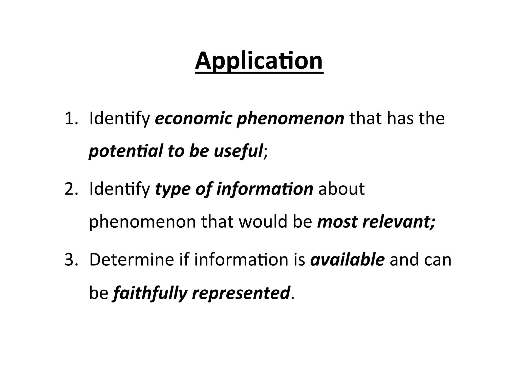 Applica6on	
  
1.  Iden7fy	
  economic	
  phenomenon	
  that	
  has	
  the	
  
poten/al	
  to	
  be	
  useful;	
  
2.  Iden7fy	
  type	
  of	
  informa/on	
  about	
  
phenomenon	
  that	
  would	
  be	
  most	
  relevant;	
  
3.  Determine	
  if	
  informa7on	
  is	
  available	
  and	
  can	
  
be	
  faithfully	
  represented.	
  	
  
 