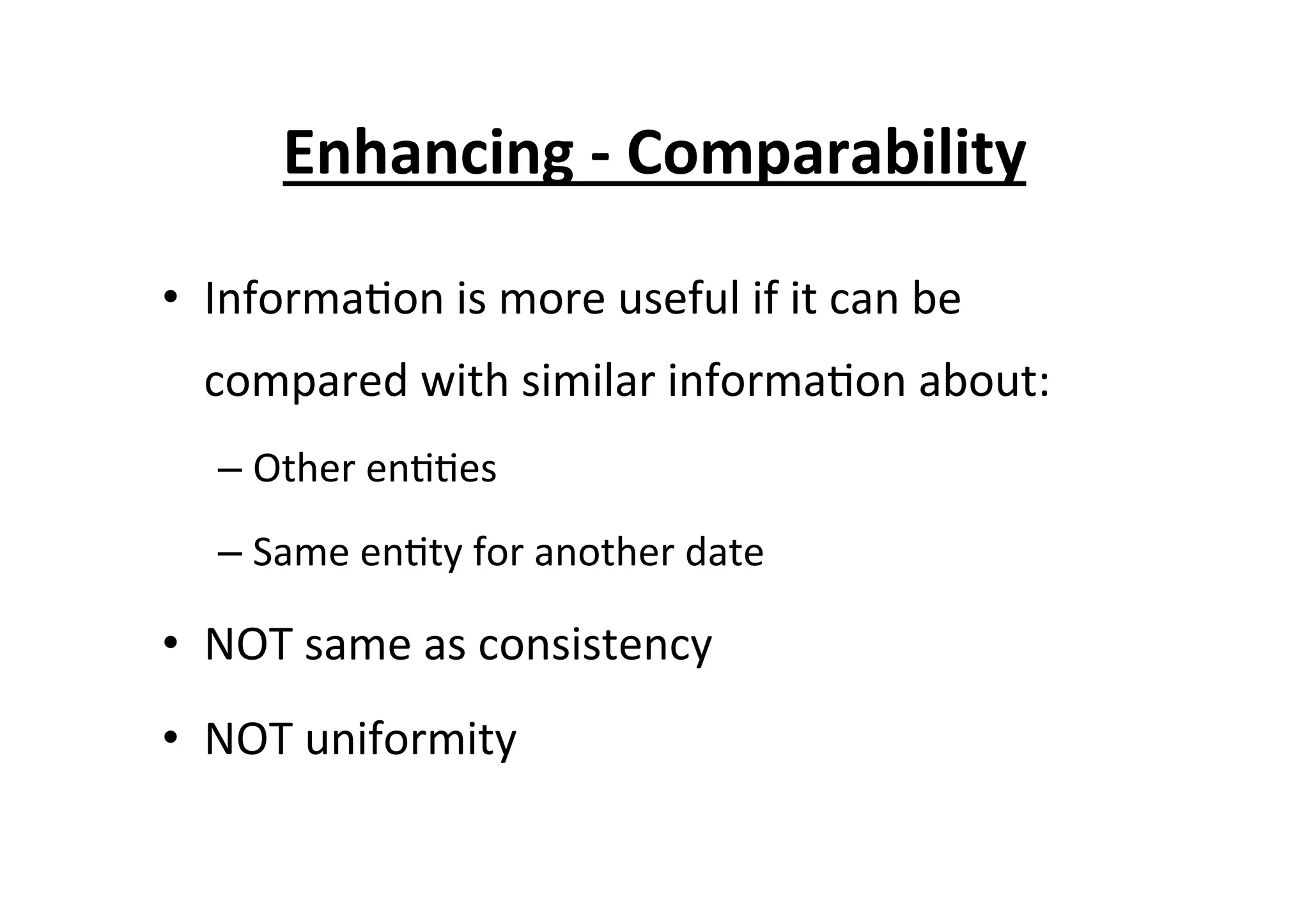 Enhancing	
  -­‐	
  Comparability	
  
•  Informa7on	
  is	
  more	
  useful	
  if	
  it	
  can	
  be	
  
compared	
  with	
  similar	
  informa7on	
  about:	
  
– Other	
  en77es	
  
– Same	
  en7ty	
  for	
  another	
  date	
  
•  NOT	
  same	
  as	
  consistency	
  
•  NOT	
  uniformity	
  
 