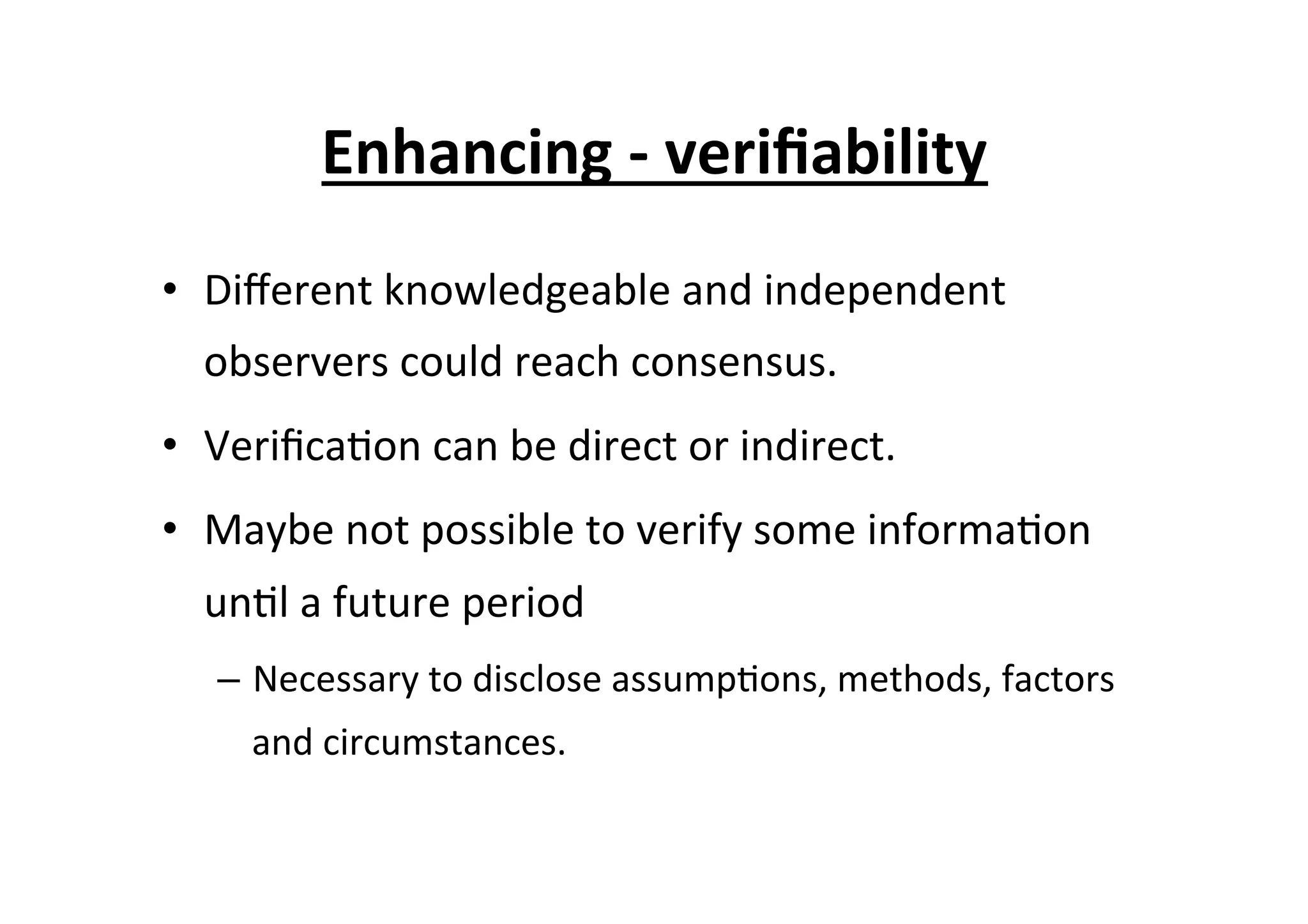 Enhancing	
  -­‐	
  veriﬁability	
  
•  Diﬀerent	
  knowledgeable	
  and	
  independent	
  
observers	
  could	
  reach	
  consensus.	
  
•  Veriﬁca7on	
  can	
  be	
  direct	
  or	
  indirect.	
  
•  Maybe	
  not	
  possible	
  to	
  verify	
  some	
  informa7on	
  
un7l	
  a	
  future	
  period	
  
–  Necessary	
  to	
  disclose	
  assump7ons,	
  methods,	
  factors	
  
and	
  circumstances.	
  
 