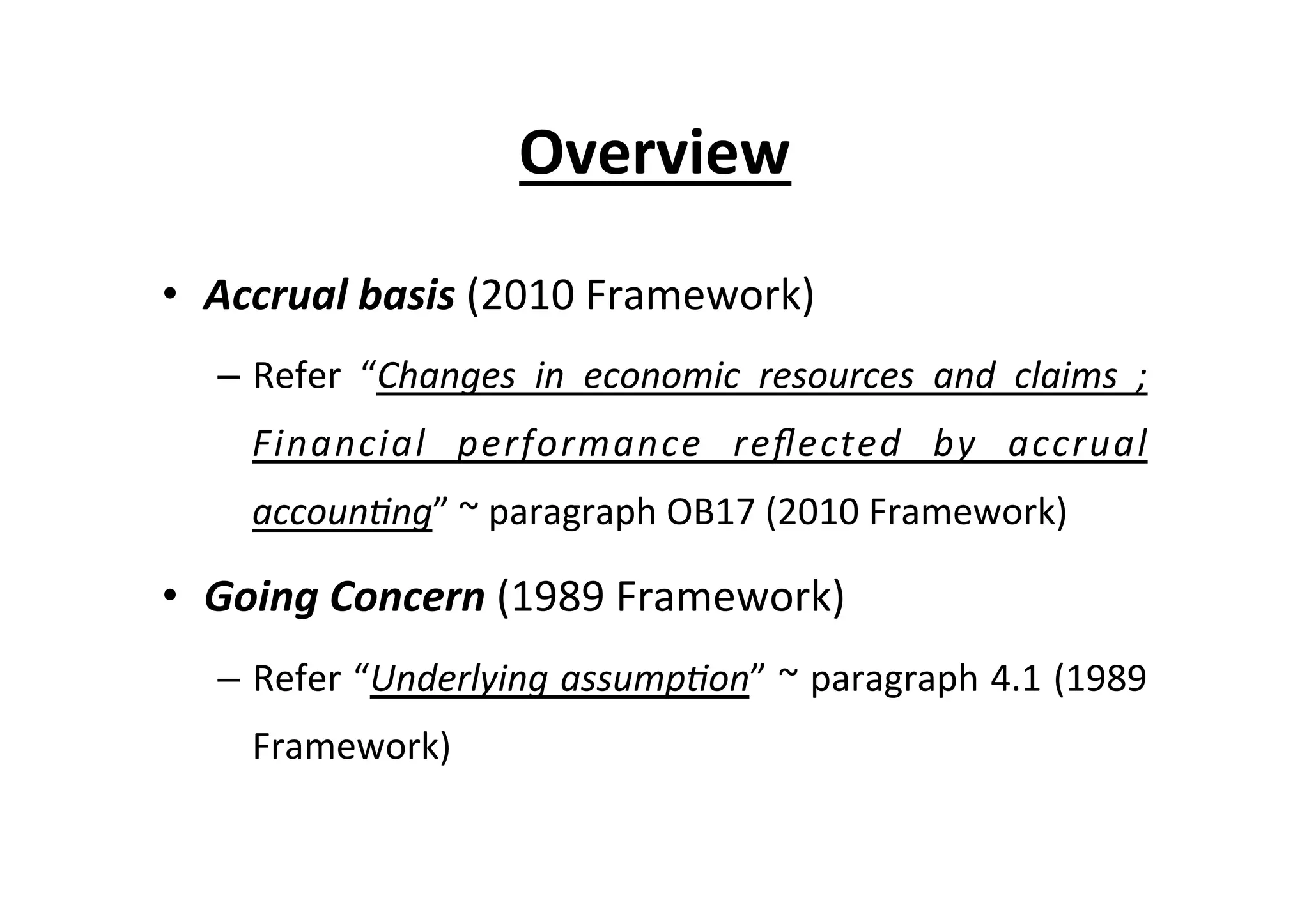 Overview	
  
•  Accrual	
  basis	
  (2010	
  Framework)	
  
–  Refer	
   “Changes	
   in	
   economic	
   resources	
   and	
   claims	
   ;	
  
Financial	
   performance	
   reﬂected	
   by	
   accrual	
  
accoun=ng”	
  ~	
  paragraph	
  OB17	
  (2010	
  Framework)	
  
•  Going	
  Concern	
  (1989	
  Framework)	
  
–  Refer	
  “Underlying	
  assump=on”	
  ~	
  paragraph	
  4.1	
  (1989	
  
Framework)	
  
 