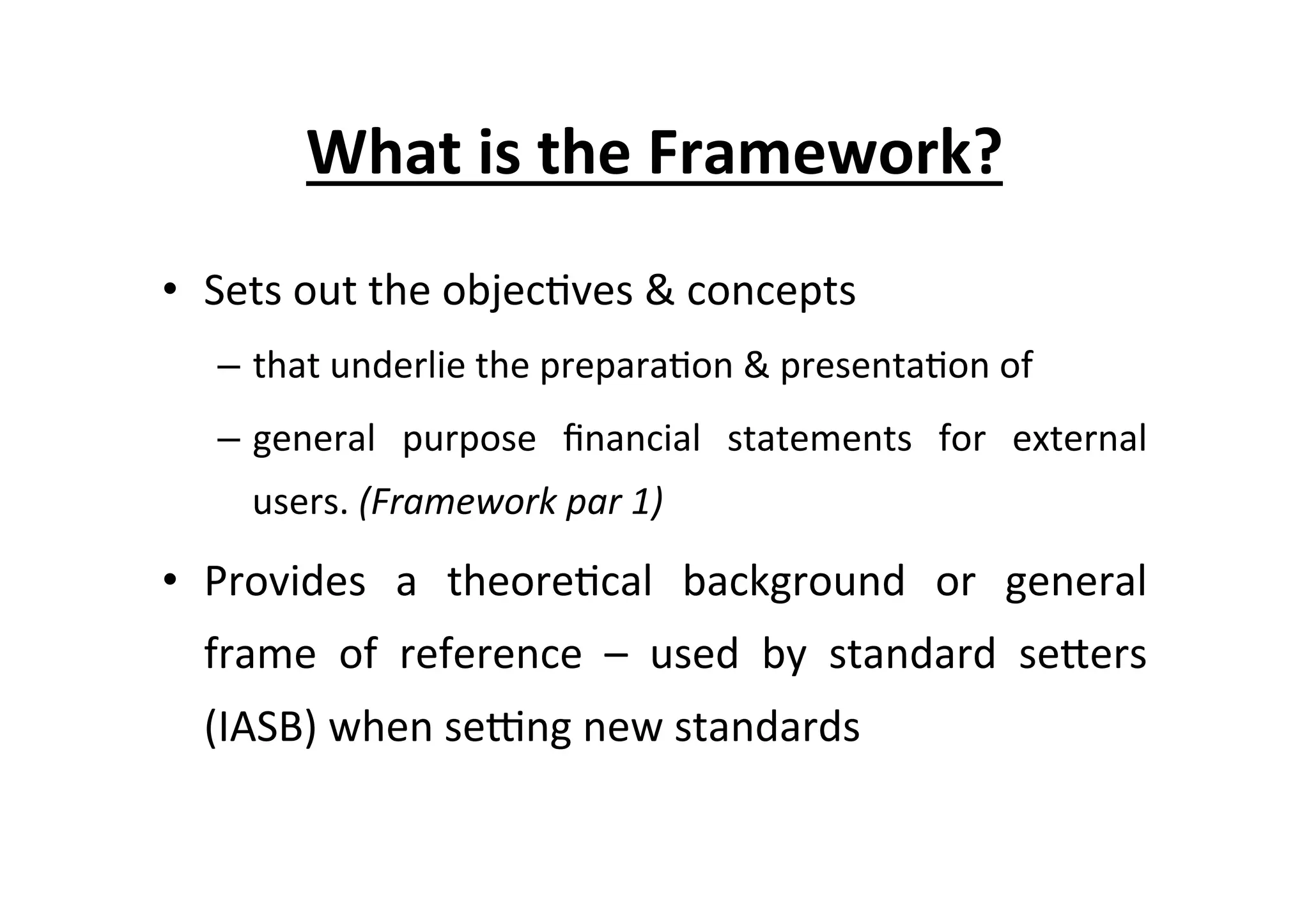 What	
  is	
  the	
  Framework?	
  
•  Sets	
  out	
  the	
  objec7ves	
  &	
  concepts	
  	
  
–  that	
  underlie	
  the	
  prepara7on	
  &	
  presenta7on	
  of	
  	
  
–  general	
   purpose	
   ﬁnancial	
   statements	
   for	
   external	
  
users.	
  (Framework	
  par	
  1)	
  
•  Provides	
   a	
   theore7cal	
   background	
   or	
   general	
  
frame	
   of	
   reference	
   –	
   used	
   by	
   standard	
   seEers	
  
(IASB)	
  when	
  seKng	
  new	
  standards	
  
 