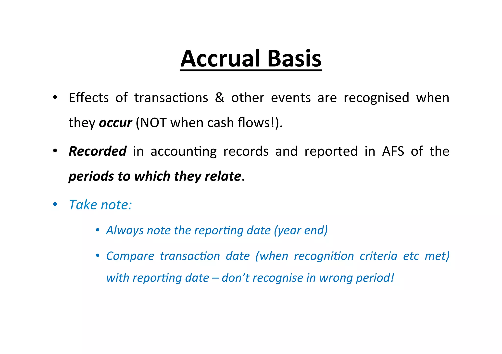 •  Eﬀects	
   of	
   transac7ons	
   &	
   other	
   events	
   are	
   recognised	
   when	
  
they	
  occur	
  (NOT	
  when	
  cash	
  ﬂows!).	
  
•  Recorded	
   in	
   accoun7ng	
   records	
   and	
   reported	
   in	
   AFS	
   of	
   the	
  
periods	
  to	
  which	
  they	
  relate.	
  
•  Take	
  note:	
  
•  Always	
  note	
  the	
  repor=ng	
  date	
  (year	
  end)	
  
•  Compare	
   transac=on	
   date	
   (when	
   recogni=on	
   criteria	
   etc	
   met)	
  
with	
  repor=ng	
  date	
  –	
  don’t	
  recognise	
  in	
  wrong	
  period!	
  
Accrual	
  Basis	
  
 