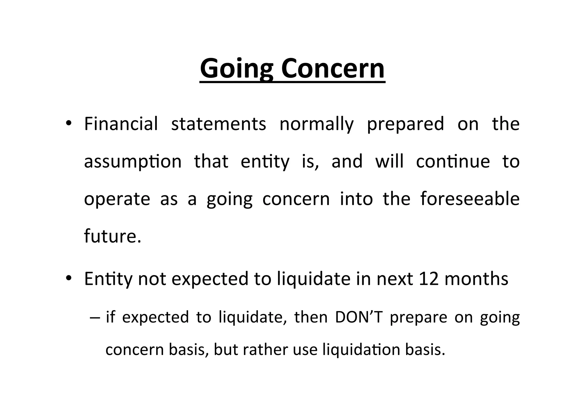 •  Financial	
   statements	
   normally	
   prepared	
   on	
   the	
  
assump7on	
   that	
   en7ty	
   is,	
   and	
   will	
   con7nue	
   to	
  
operate	
   as	
   a	
   going	
   concern	
   into	
   the	
   foreseeable	
  
future.	
  
•  En7ty	
  not	
  expected	
  to	
  liquidate	
  in	
  next	
  12	
  months	
  
–  if	
  expected	
  to	
  liquidate,	
  then	
  DON’T	
  prepare	
  on	
  going	
  
concern	
  basis,	
  but	
  rather	
  use	
  liquida7on	
  basis.	
  
Going	
  Concern	
  
 