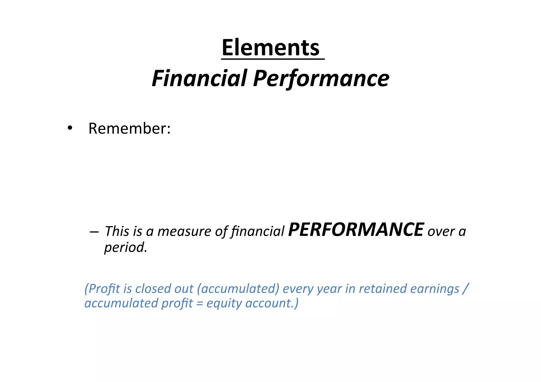  
•  	
  Remember:	
  
	
  
Income	
  –	
  expenses	
  =	
  proﬁt	
  
	
  
–  This	
  is	
  a	
  measure	
  of	
  ﬁnancial	
  PERFORMANCE	
  over	
  a	
  
period.	
  
	
  	
  
	
  (Proﬁt	
  is	
  closed	
  out	
  (accumulated)	
  every	
  year	
  in	
  retained	
  earnings	
  /	
  
accumulated	
  proﬁt	
  =	
  equity	
  account.)	
  
Elements	
  
Financial	
  Performance	
  
 