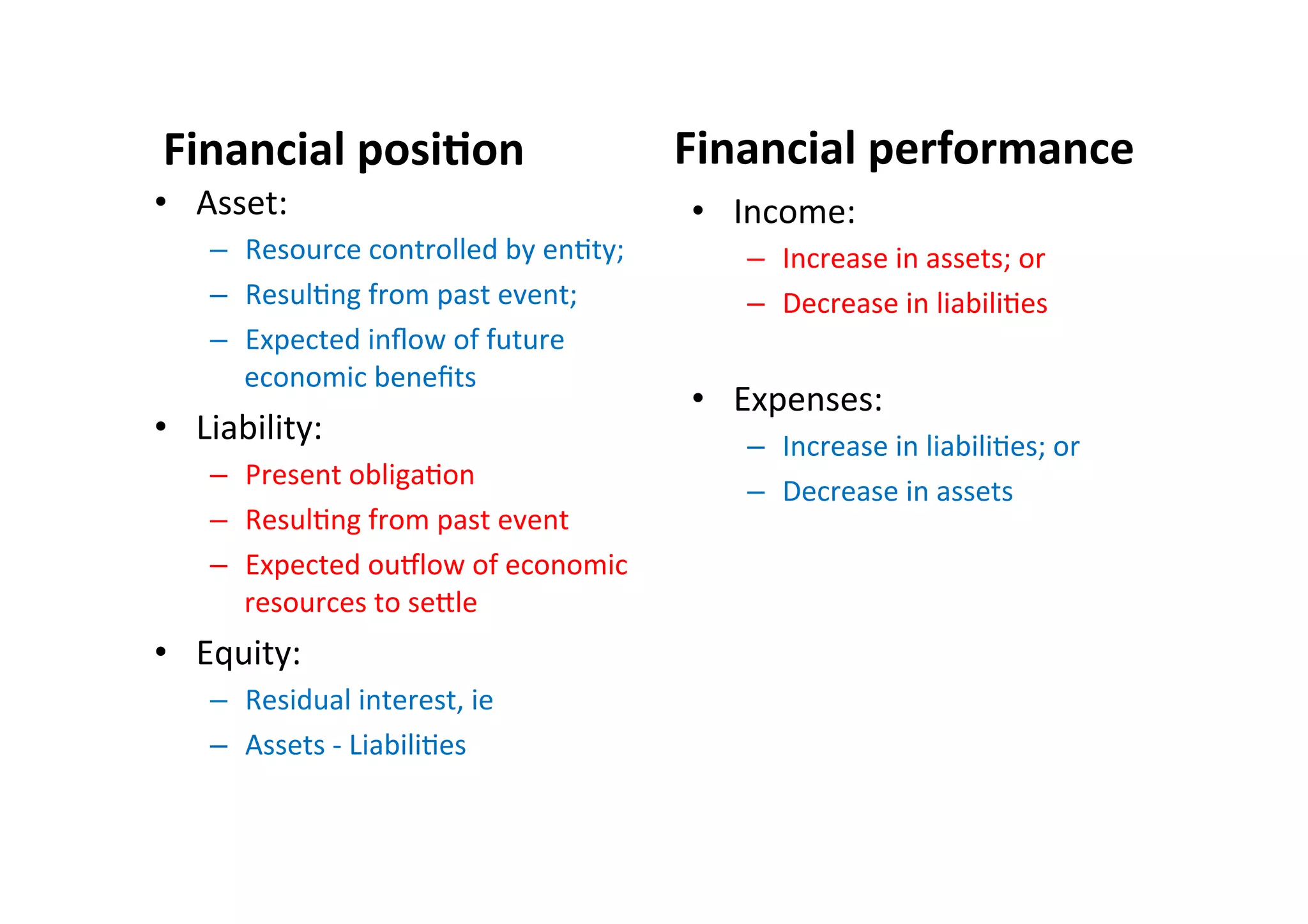Financial	
  posi6on	
  	
   Financial	
  performance	
  
•  Asset:	
  
–  Resource	
  controlled	
  by	
  en7ty;	
  
–  Resul7ng	
  from	
  past	
  event;	
  
–  Expected	
  inﬂow	
  of	
  future	
  
economic	
  beneﬁts	
  	
  
•  Liability:	
  
–  Present	
  obliga7on	
  
–  Resul7ng	
  from	
  past	
  event	
  
–  Expected	
  ouplow	
  of	
  economic	
  
resources	
  to	
  seEle	
  	
  
•  Equity:	
  
–  Residual	
  interest,	
  ie	
  
–  Assets	
  -­‐	
  Liabili7es	
  
•  Income:	
  
–  Increase	
  in	
  assets;	
  or	
  
–  Decrease	
  in	
  liabili7es	
  
•  Expenses:	
  
–  Increase	
  in	
  liabili7es;	
  or	
  
–  Decrease	
  in	
  assets	
  
 