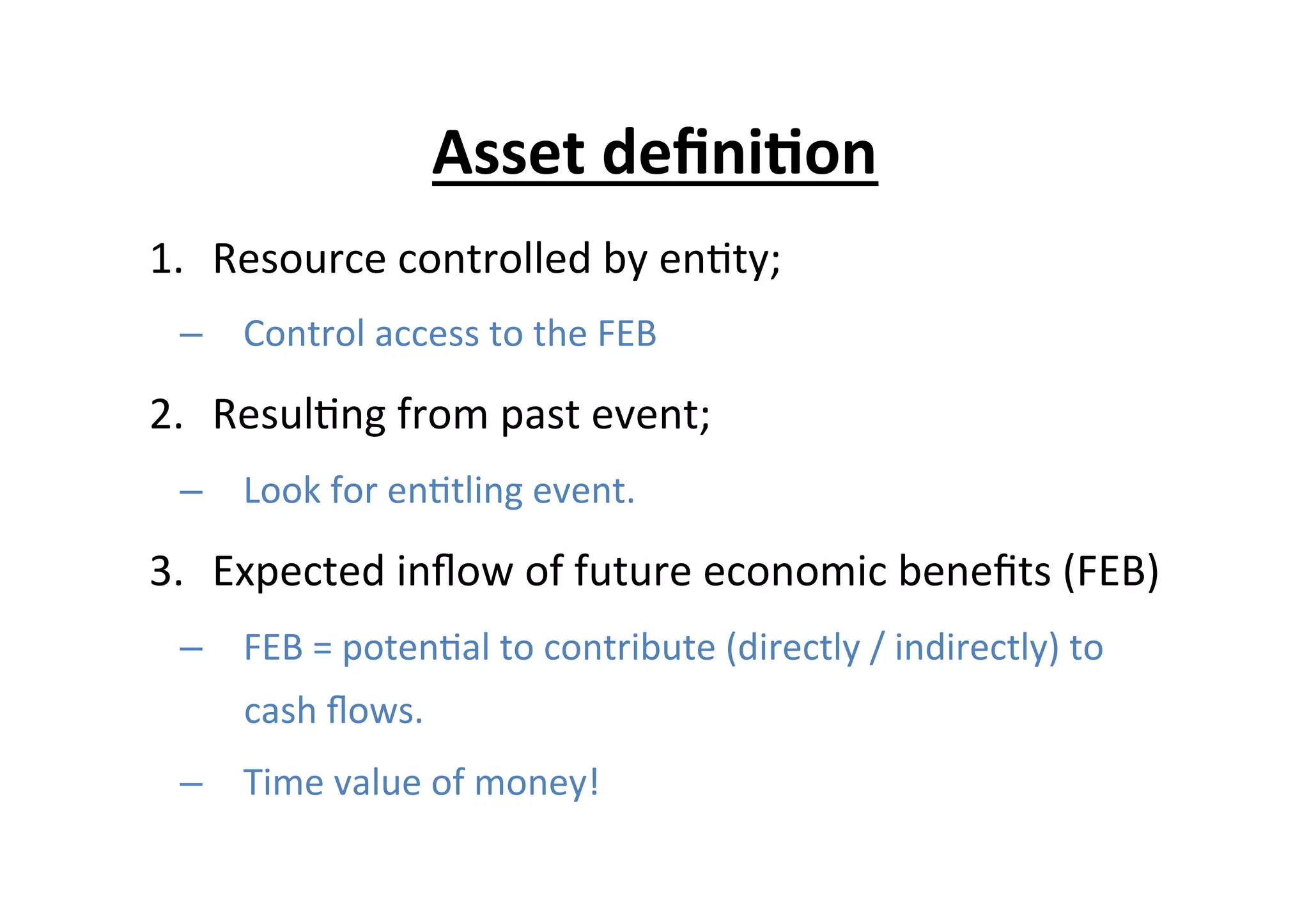 1.  Resource	
  controlled	
  by	
  en7ty;	
  
–  Control	
  access	
  to	
  the	
  FEB	
  
2.  Resul7ng	
  from	
  past	
  event;	
  
–  Look	
  for	
  en7tling	
  event.	
  
3.  Expected	
  inﬂow	
  of	
  future	
  economic	
  beneﬁts	
  (FEB)	
  
–  FEB	
  =	
  poten7al	
  to	
  contribute	
  (directly	
  /	
  indirectly)	
  to	
  
cash	
  ﬂows.	
  
–  Time	
  value	
  of	
  money!	
  
Asset	
  deﬁni6on	
  
 