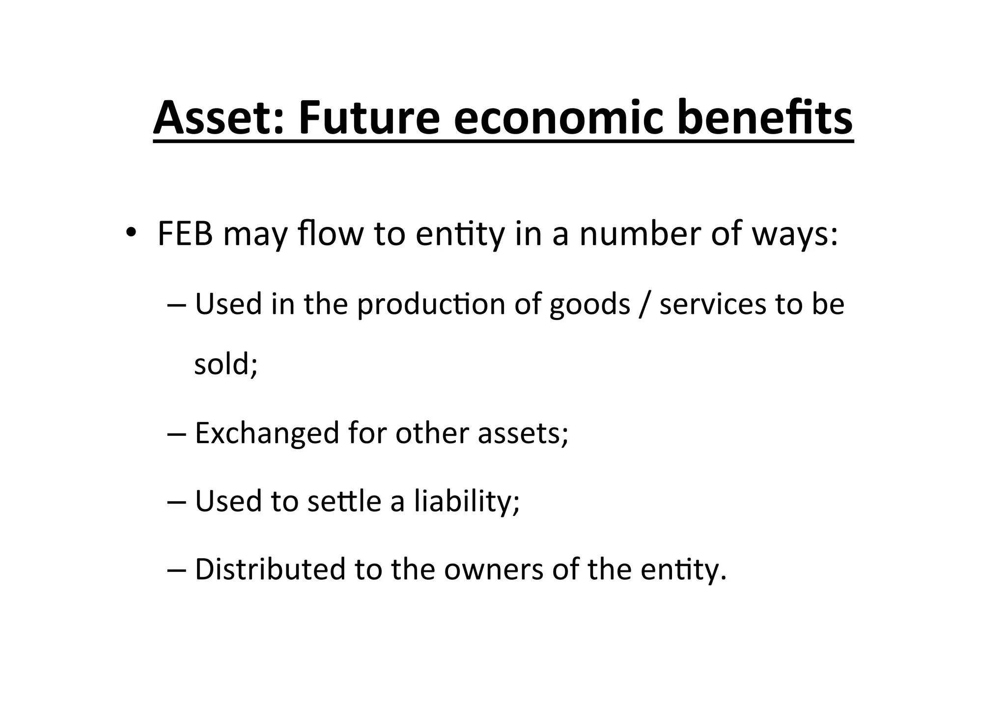 Asset:	
  Future	
  economic	
  beneﬁts	
  
•  FEB	
  may	
  ﬂow	
  to	
  en7ty	
  in	
  a	
  number	
  of	
  ways:	
  
– Used	
  in	
  the	
  produc7on	
  of	
  goods	
  /	
  services	
  to	
  be	
  
sold;	
  
– Exchanged	
  for	
  other	
  assets;	
  
– Used	
  to	
  seEle	
  a	
  liability;	
  
– Distributed	
  to	
  the	
  owners	
  of	
  the	
  en7ty.	
  
 