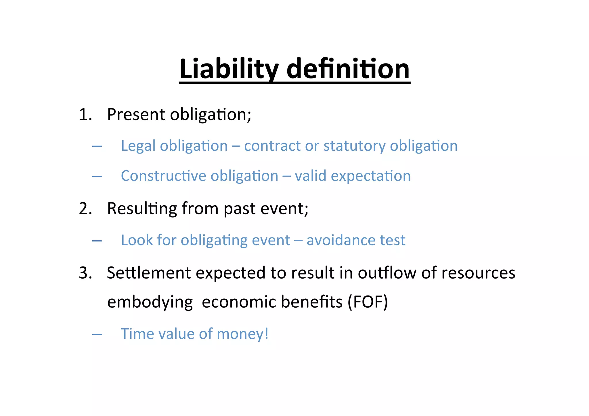1.  Present	
  obliga7on;	
  
–  Legal	
  obliga7on	
  –	
  contract	
  or	
  statutory	
  obliga7on	
  
–  Construc7ve	
  obliga7on	
  –	
  valid	
  expecta7on	
  
2.  Resul7ng	
  from	
  past	
  event;	
  
–  Look	
  for	
  obliga7ng	
  event	
  –	
  avoidance	
  test	
  
3.  SeElement	
  expected	
  to	
  result	
  in	
  ouplow	
  of	
  resources	
  
embodying	
  	
  economic	
  beneﬁts	
  (FOF)	
  	
  
–  Time	
  value	
  of	
  money!	
  
Liability	
  deﬁni6on	
  
 