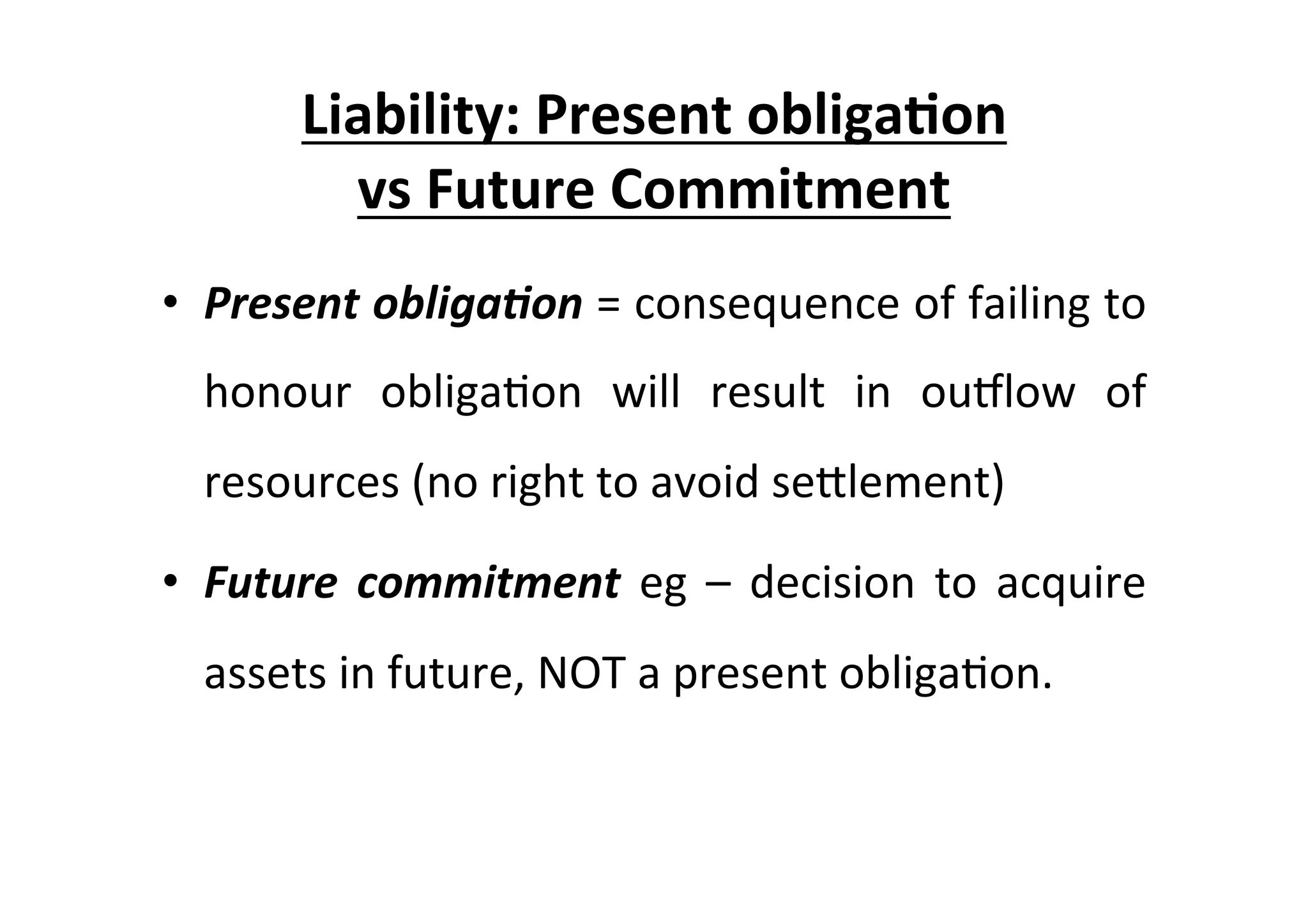 Liability:	
  Present	
  obliga6on	
  	
  
vs	
  Future	
  Commitment	
  
•  Present	
  obliga/on	
  =	
  consequence	
  of	
  failing	
  to	
  
honour	
   obliga7on	
   will	
   result	
   in	
   ouplow	
   of	
  
resources	
  (no	
  right	
  to	
  avoid	
  seElement)	
  
•  Future	
  commitment	
  eg	
  –	
  decision	
  to	
  acquire	
  
assets	
  in	
  future,	
  NOT	
  a	
  present	
  obliga7on.	
  
	
  
 