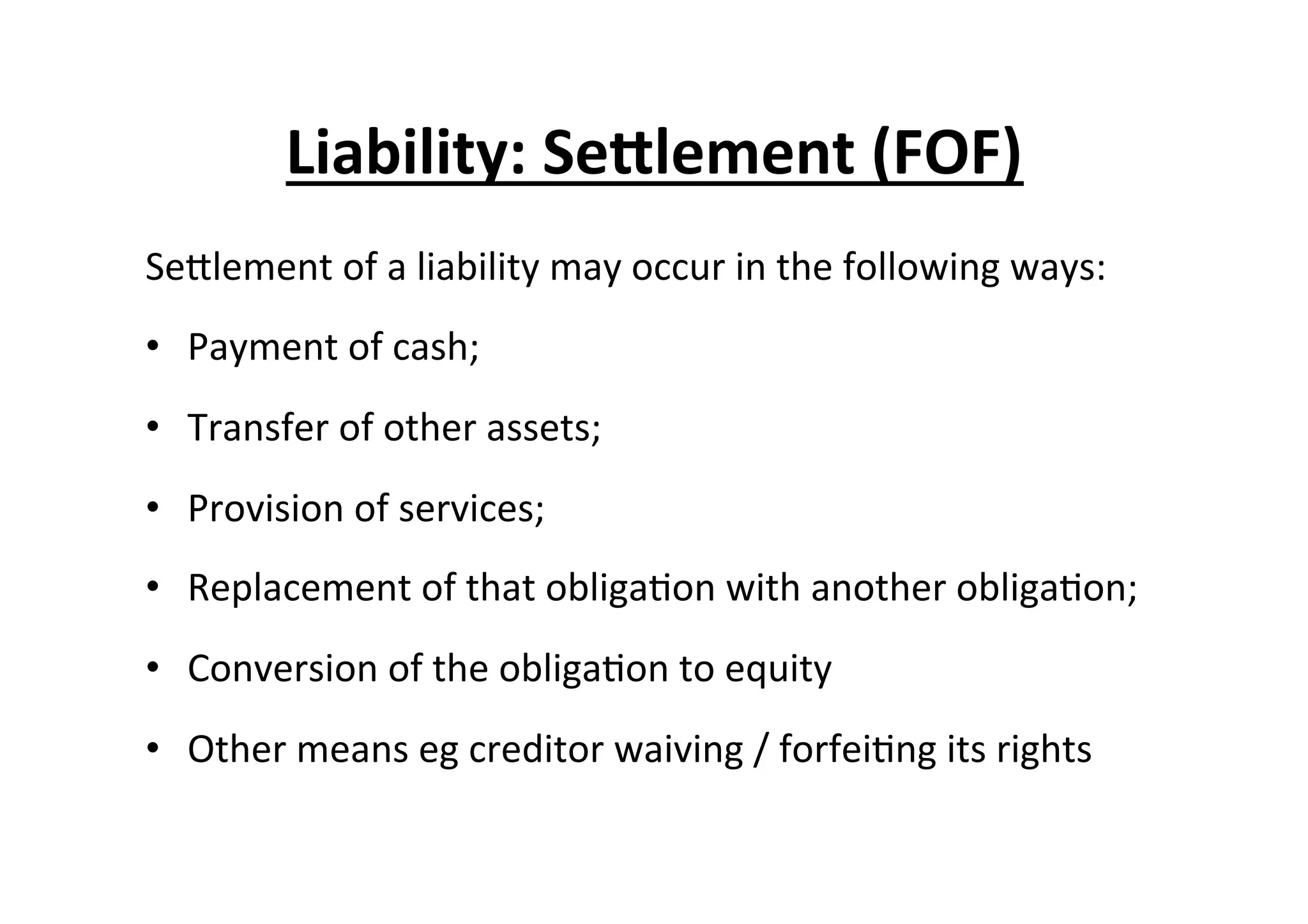 Liability:	
  Se^lement	
  (FOF)	
  
SeElement	
  of	
  a	
  liability	
  may	
  occur	
  in	
  the	
  following	
  ways:	
  
•  Payment	
  of	
  cash;	
  
•  Transfer	
  of	
  other	
  assets;	
  
•  Provision	
  of	
  services;	
  
•  Replacement	
  of	
  that	
  obliga7on	
  with	
  another	
  obliga7on;	
  
•  Conversion	
  of	
  the	
  obliga7on	
  to	
  equity	
  
•  Other	
  means	
  eg	
  creditor	
  waiving	
  /	
  forfei7ng	
  its	
  rights	
  
 