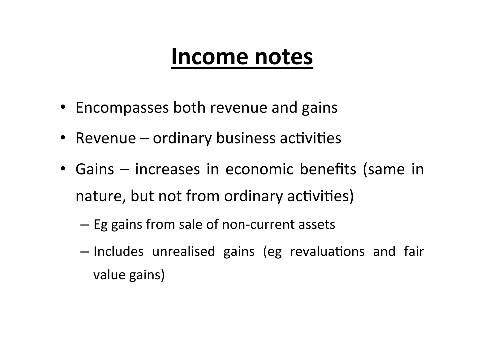 Income	
  notes	
  
•  Encompasses	
  both	
  revenue	
  and	
  gains	
  
•  Revenue	
  –	
  ordinary	
  business	
  ac7vi7es	
  
•  Gains	
  –	
  increases	
  in	
  economic	
  beneﬁts	
  (same	
  in	
  
nature,	
  but	
  not	
  from	
  ordinary	
  ac7vi7es)	
  
–  Eg	
  gains	
  from	
  sale	
  of	
  non-­‐current	
  assets	
  
–  Includes	
   unrealised	
   gains	
   (eg	
   revalua7ons	
   and	
   fair	
  
value	
  gains)	
  
 