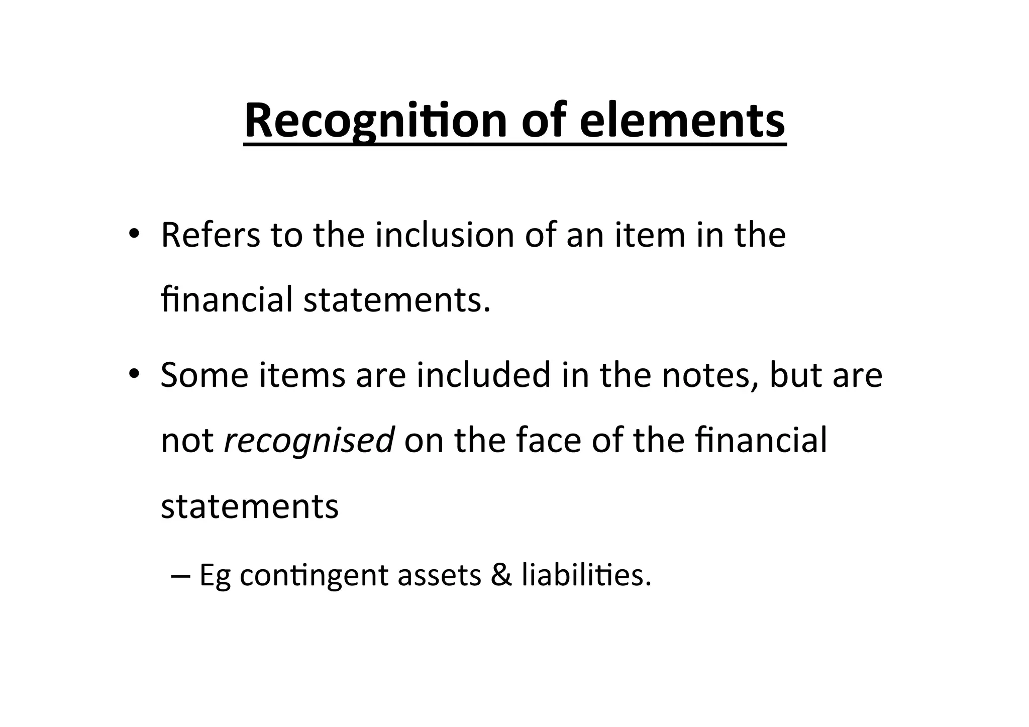 •  Refers	
  to	
  the	
  inclusion	
  of	
  an	
  item	
  in	
  the	
  
ﬁnancial	
  statements.	
  
•  Some	
  items	
  are	
  included	
  in	
  the	
  notes,	
  but	
  are	
  
not	
  recognised	
  on	
  the	
  face	
  of	
  the	
  ﬁnancial	
  
statements	
  	
  
– Eg	
  con7ngent	
  assets	
  &	
  liabili7es.	
  
Recogni6on	
  of	
  elements	
  
 