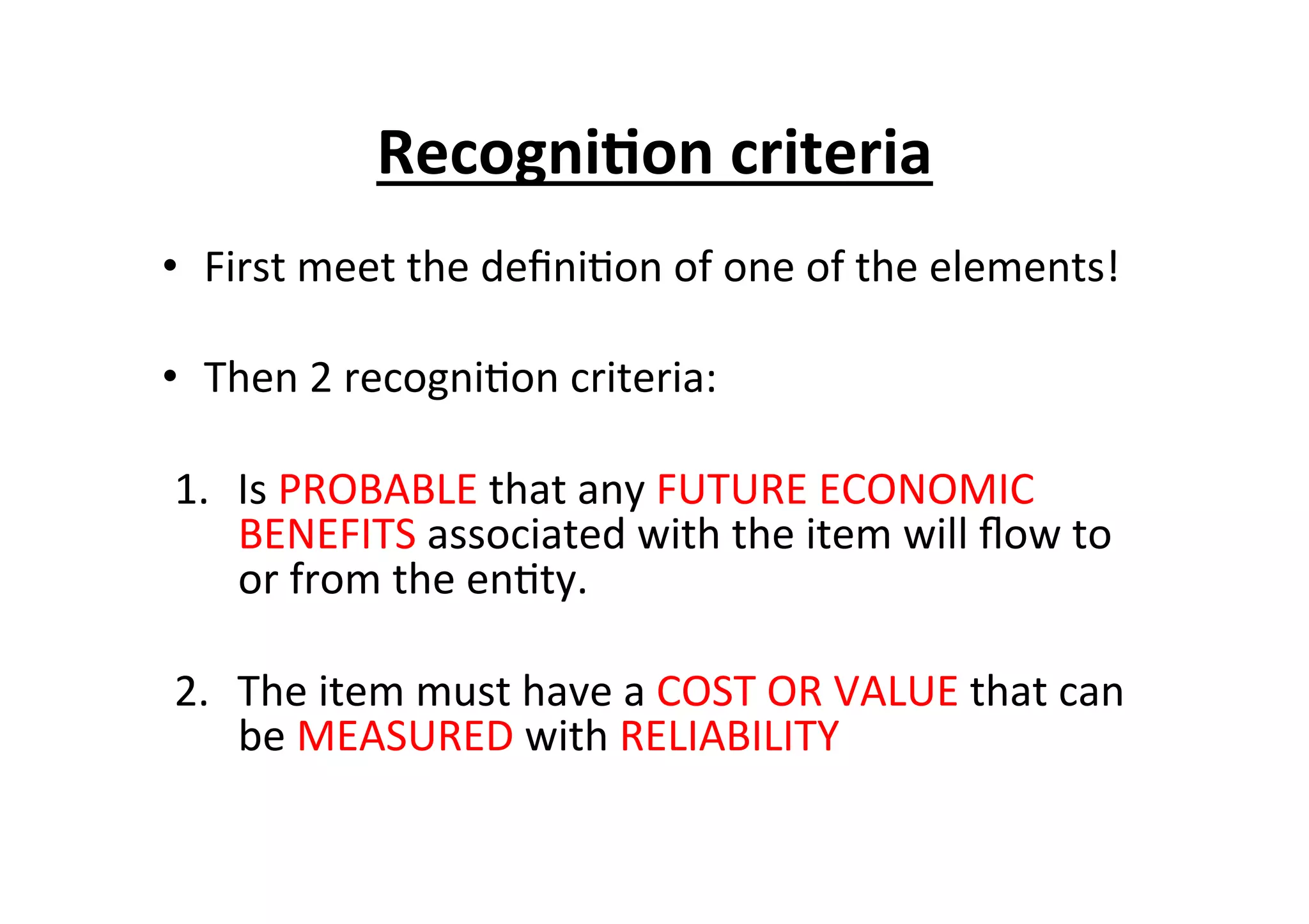 •  First	
  meet	
  the	
  deﬁni7on	
  of	
  one	
  of	
  the	
  elements!	
  
•  Then	
  2	
  recogni7on	
  criteria:	
  
1.  Is	
  PROBABLE	
  that	
  any	
  FUTURE	
  ECONOMIC	
  
BENEFITS	
  associated	
  with	
  the	
  item	
  will	
  ﬂow	
  to	
  
or	
  from	
  the	
  en7ty.	
  
2.  The	
  item	
  must	
  have	
  a	
  COST	
  OR	
  VALUE	
  that	
  can	
  
be	
  MEASURED	
  with	
  RELIABILITY	
  
Recogni6on	
  criteria	
  	
  
 
