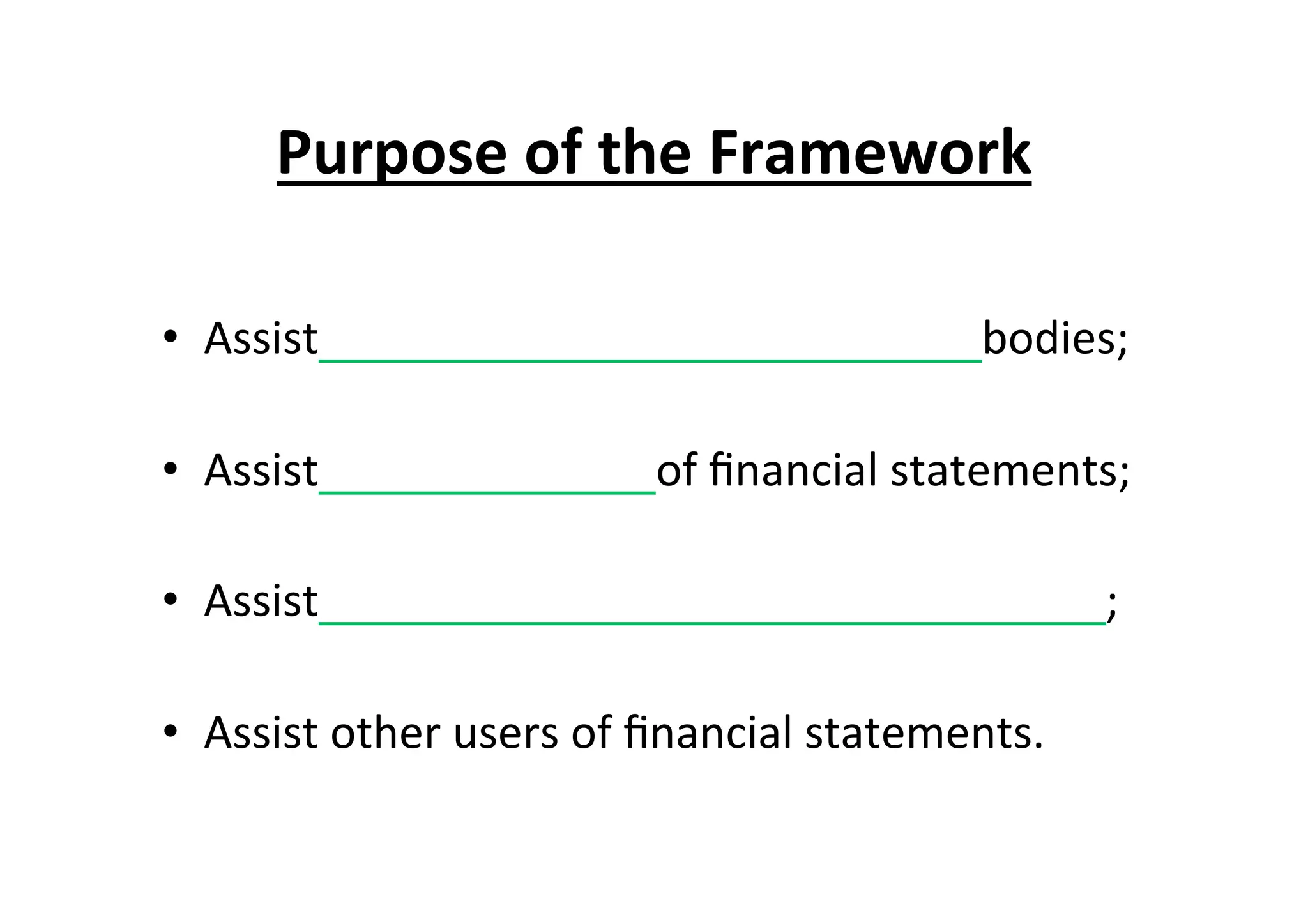 Purpose	
  of	
  the	
  Framework	
  
•  Assist	
  	
  	
  	
  	
  	
  	
  	
  	
  	
  	
  	
  	
  	
  	
  	
  	
  	
  	
  	
  	
  	
  	
  	
  	
  	
  	
  	
  	
  	
  	
  	
  	
  	
  	
  	
  	
  	
  	
  	
  	
  	
  	
  	
  	
  	
  	
  	
  	
  	
  	
  	
  	
  	
  	
  	
  	
  	
  	
  bodies;	
  
•  Assist	
  	
  	
  	
  	
  	
  	
  	
  	
  	
  	
  	
  	
  	
  	
  	
  	
  	
  	
  	
  	
  	
  	
  	
  	
  	
  	
  	
  	
  	
  of	
  ﬁnancial	
  statements;	
  
•  Assist	
  	
  	
  	
  	
  	
  	
  	
  	
  	
  	
  	
  	
  	
  	
  	
  	
  	
  	
  	
  	
  	
  	
  	
  	
  	
  	
  	
  	
  	
  	
  	
  	
  	
  	
  	
  	
  	
  	
  	
  	
  	
  	
  	
  	
  	
  	
  	
  	
  	
  	
  	
  	
  	
  	
  	
  	
  	
  	
  	
  	
  	
  	
  	
  	
  	
  	
  	
  	
  	
  ;	
  
•  Assist	
  other	
  users	
  of	
  ﬁnancial	
  statements.	
  
 