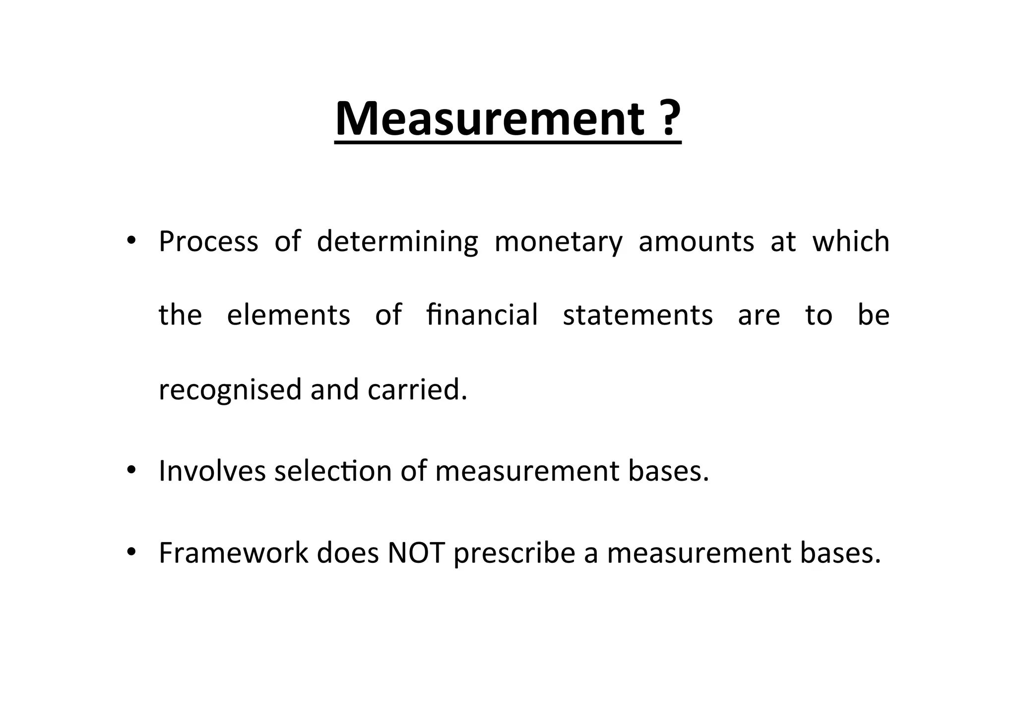 Measurement	
  ?	
  
•  Process	
   of	
   determining	
   monetary	
   amounts	
   at	
   which	
  
the	
   elements	
   of	
   ﬁnancial	
   statements	
   are	
   to	
   be	
  
recognised	
  and	
  carried.	
  
•  Involves	
  selec7on	
  of	
  measurement	
  bases.	
  
•  Framework	
  does	
  NOT	
  prescribe	
  a	
  measurement	
  bases.	
  
 
