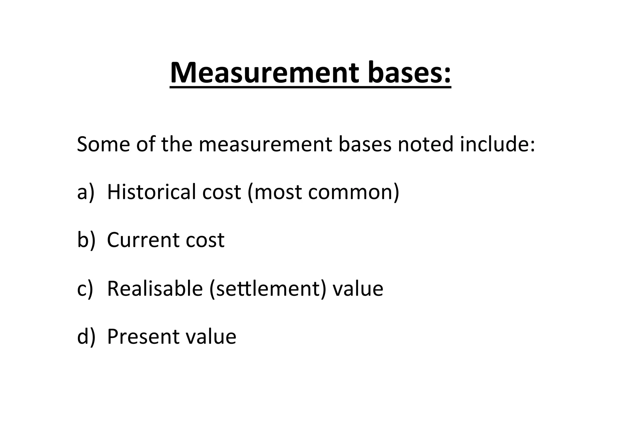 Measurement	
  bases:	
  
Some	
  of	
  the	
  measurement	
  bases	
  noted	
  include:	
  
a)  Historical	
  cost	
  (most	
  common)	
  
b)  Current	
  cost	
  
c)  Realisable	
  (seElement)	
  value	
  
d)  Present	
  value	
  
 