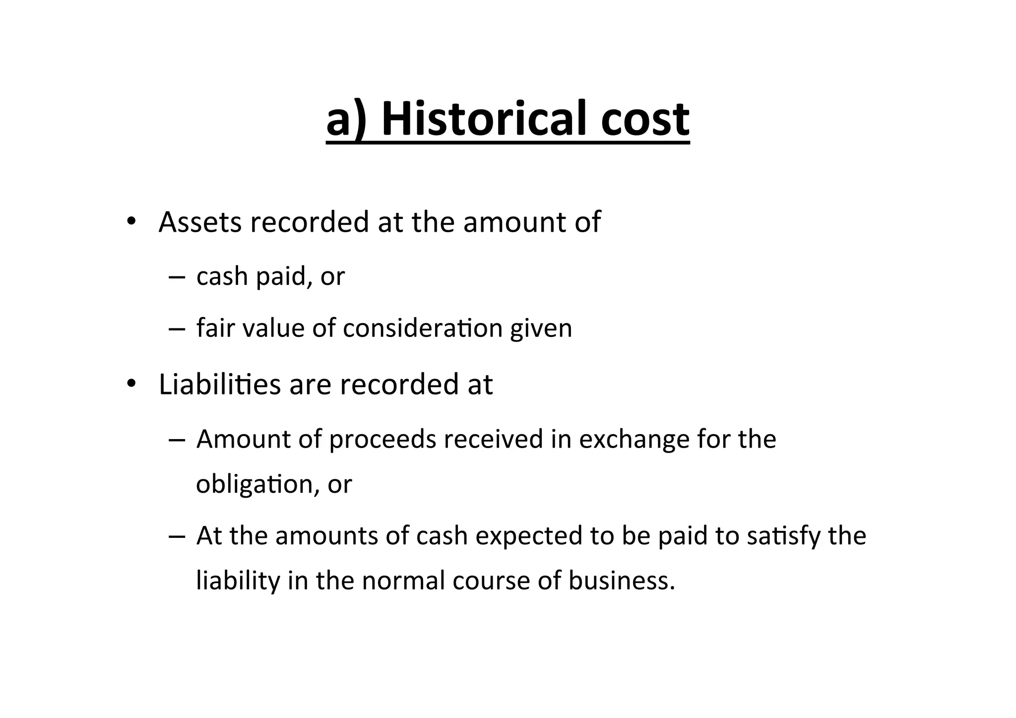a)	
  Historical	
  cost	
  
•  Assets	
  recorded	
  at	
  the	
  amount	
  of	
  	
  
–  cash	
  paid,	
  or	
  	
  	
  
–  fair	
  value	
  of	
  considera7on	
  given	
  
•  Liabili7es	
  are	
  recorded	
  at	
  
–  Amount	
  of	
  proceeds	
  received	
  in	
  exchange	
  for	
  the	
  
obliga7on,	
  or	
  
–  At	
  the	
  amounts	
  of	
  cash	
  expected	
  to	
  be	
  paid	
  to	
  sa7sfy	
  the	
  
liability	
  in	
  the	
  normal	
  course	
  of	
  business.	
  
 