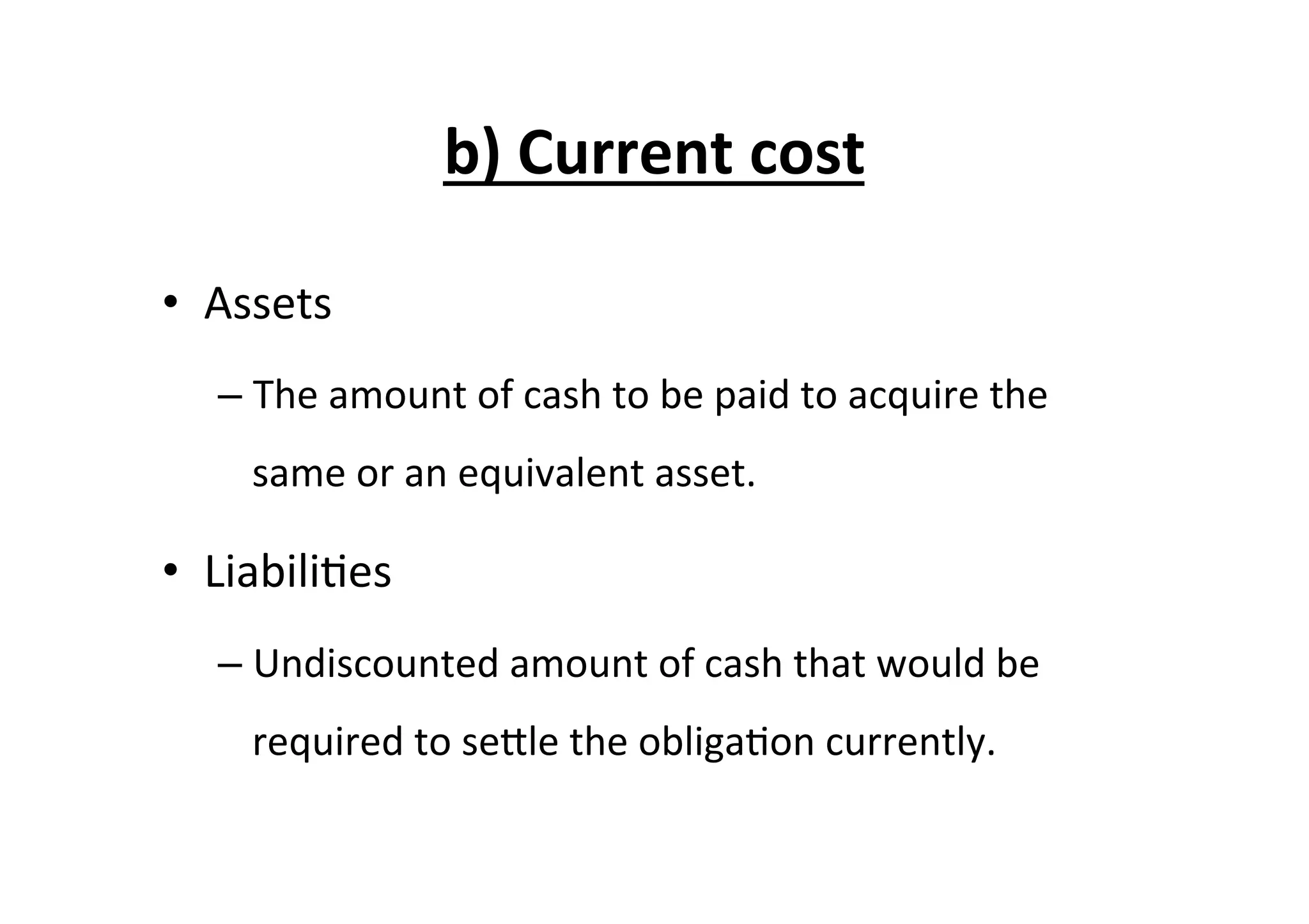 b)	
  Current	
  cost	
  
•  Assets	
  
– The	
  amount	
  of	
  cash	
  to	
  be	
  paid	
  to	
  acquire	
  the	
  
same	
  or	
  an	
  equivalent	
  asset.	
  
•  Liabili7es	
  
– Undiscounted	
  amount	
  of	
  cash	
  that	
  would	
  be	
  
required	
  to	
  seEle	
  the	
  obliga7on	
  currently.	
  	
  
 