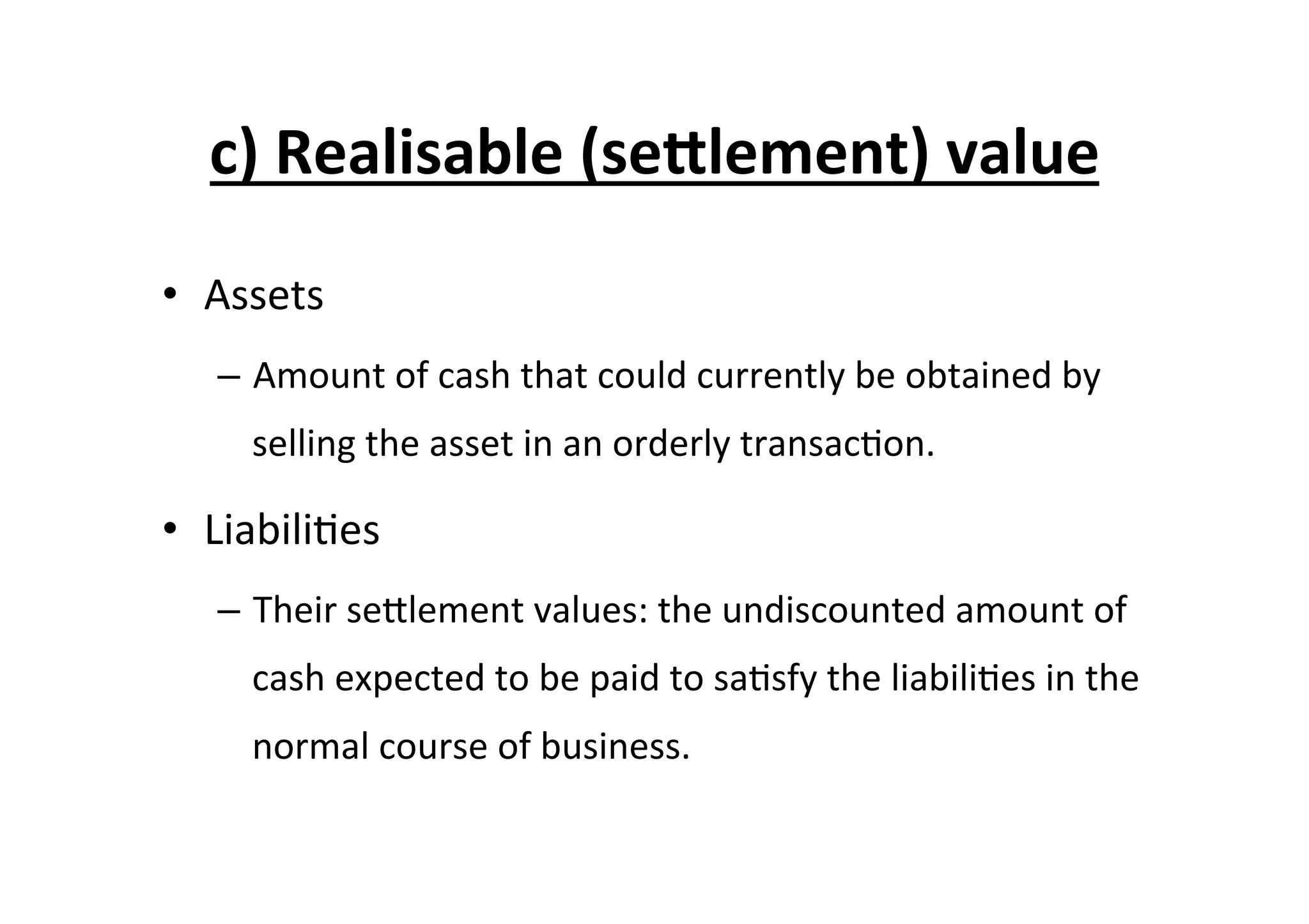 c)	
  Realisable	
  (se^lement)	
  value	
  
•  Assets	
  
–  Amount	
  of	
  cash	
  that	
  could	
  currently	
  be	
  obtained	
  by	
  
selling	
  the	
  asset	
  in	
  an	
  orderly	
  transac7on.	
  
•  Liabili7es	
  
–  Their	
  seElement	
  values:	
  the	
  undiscounted	
  amount	
  of	
  
cash	
  expected	
  to	
  be	
  paid	
  to	
  sa7sfy	
  the	
  liabili7es	
  in	
  the	
  
normal	
  course	
  of	
  business.	
  
 
