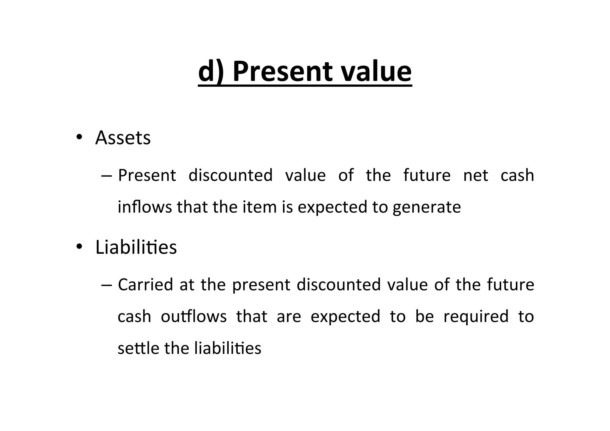 d)	
  Present	
  value	
  
•  Assets	
  
–  Present	
   discounted	
   value	
   of	
   the	
   future	
   net	
   cash	
  
inﬂows	
  that	
  the	
  item	
  is	
  expected	
  to	
  generate	
  
•  Liabili7es	
  
–  Carried	
  at	
  the	
  present	
  discounted	
  value	
  of	
  the	
  future	
  
cash	
   ouplows	
   that	
   are	
   expected	
   to	
   be	
   required	
   to	
  
seEle	
  the	
  liabili7es	
  
 