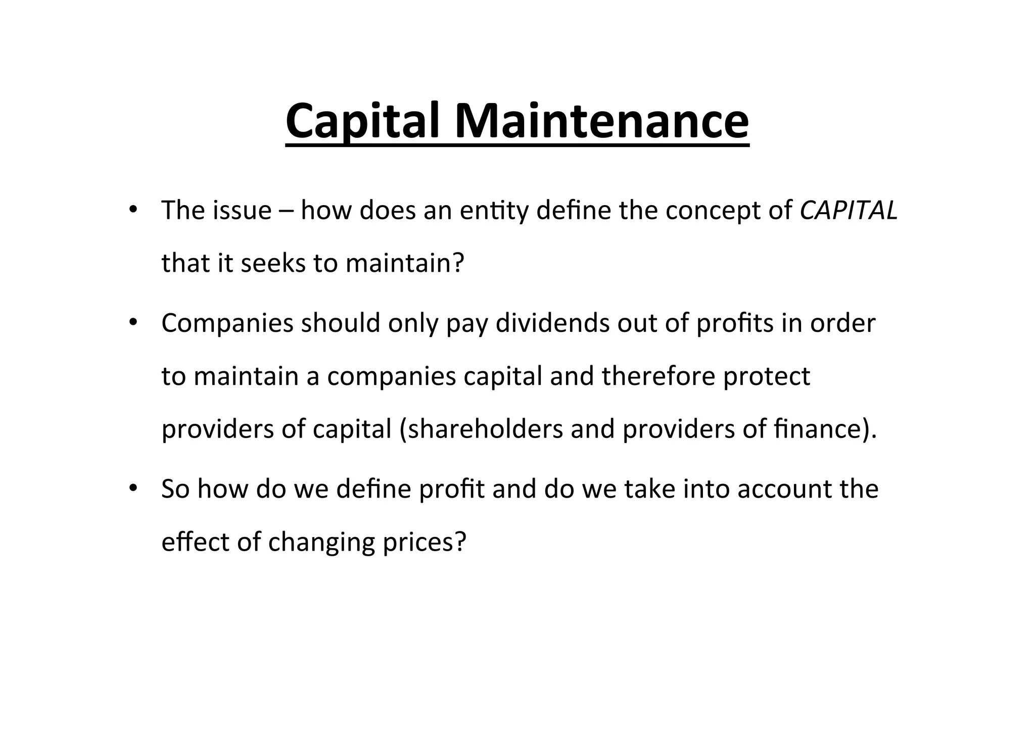 •  The	
  issue	
  –	
  how	
  does	
  an	
  en7ty	
  deﬁne	
  the	
  concept	
  of	
  CAPITAL	
  
that	
  it	
  seeks	
  to	
  maintain?	
  
•  Companies	
  should	
  only	
  pay	
  dividends	
  out	
  of	
  proﬁts	
  in	
  order	
  
to	
  maintain	
  a	
  companies	
  capital	
  and	
  therefore	
  protect	
  
providers	
  of	
  capital	
  (shareholders	
  and	
  providers	
  of	
  ﬁnance).	
  	
  
•  So	
  how	
  do	
  we	
  deﬁne	
  proﬁt	
  and	
  do	
  we	
  take	
  into	
  account	
  the	
  
eﬀect	
  of	
  changing	
  prices?	
  
Capital	
  Maintenance	
  
 