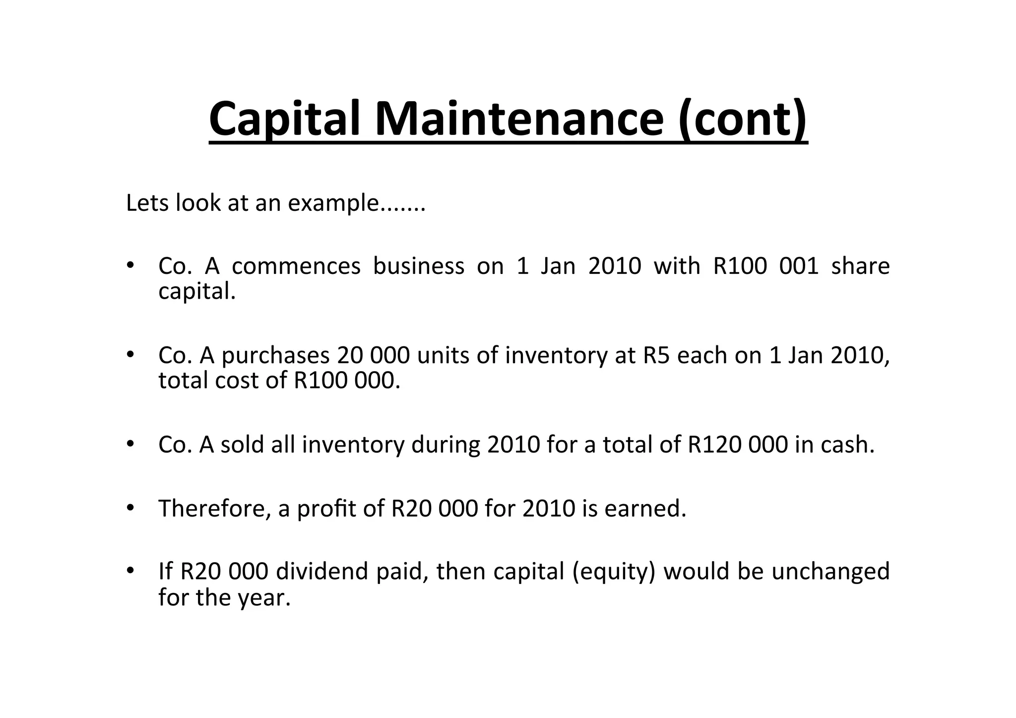 Lets	
  look	
  at	
  an	
  example.......	
  
•  Co.	
   A	
   commences	
   business	
   on	
   1	
   Jan	
   2010	
   with	
   R100	
   001	
   share	
  
capital.	
  
•  Co.	
  A	
  purchases	
  20	
  000	
  units	
  of	
  inventory	
  at	
  R5	
  each	
  on	
  1	
  Jan	
  2010,	
  
total	
  cost	
  of	
  R100	
  000.	
  
•  Co.	
  A	
  sold	
  all	
  inventory	
  during	
  2010	
  for	
  a	
  total	
  of	
  R120	
  000	
  in	
  cash.	
  
•  Therefore,	
  a	
  proﬁt	
  of	
  R20	
  000	
  for	
  2010	
  is	
  earned.	
  
•  If	
  R20	
  000	
  dividend	
  paid,	
  then	
  capital	
  (equity)	
  would	
  be	
  unchanged	
  
for	
  the	
  year.	
  
Capital	
  Maintenance	
  (cont)	
  
 