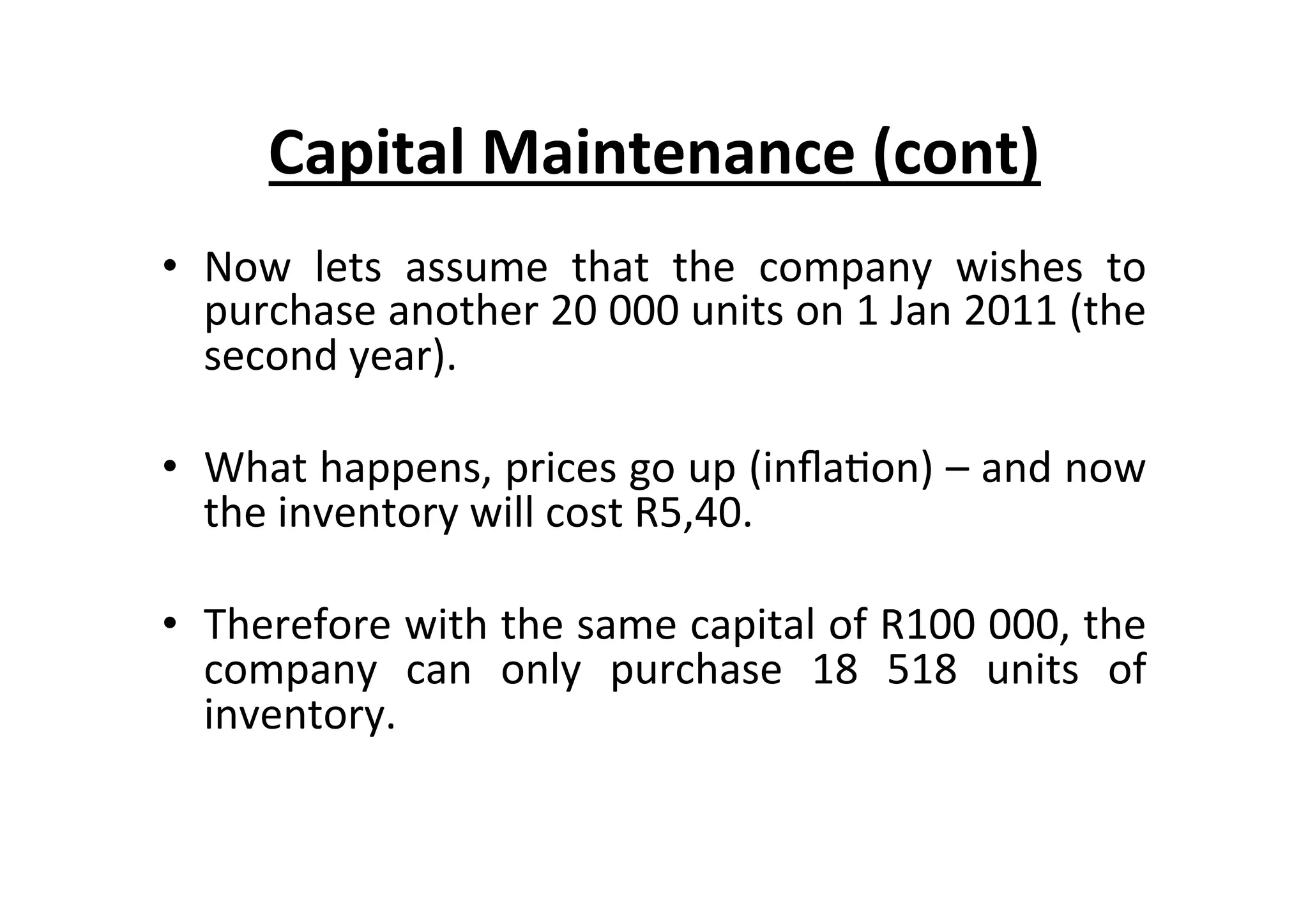 •  Now	
   lets	
   assume	
   that	
   the	
   company	
   wishes	
   to	
  
purchase	
  another	
  20	
  000	
  units	
  on	
  1	
  Jan	
  2011	
  (the	
  
second	
  year).	
  
•  What	
  happens,	
  prices	
  go	
  up	
  (inﬂa7on)	
  –	
  and	
  now	
  
the	
  inventory	
  will	
  cost	
  R5,40.	
  
•  Therefore	
  with	
  the	
  same	
  capital	
  of	
  R100	
  000,	
  the	
  
company	
   can	
   only	
   purchase	
   18	
   518	
   units	
   of	
  
inventory.	
  
	
  
Capital	
  Maintenance	
  (cont)	
  
 