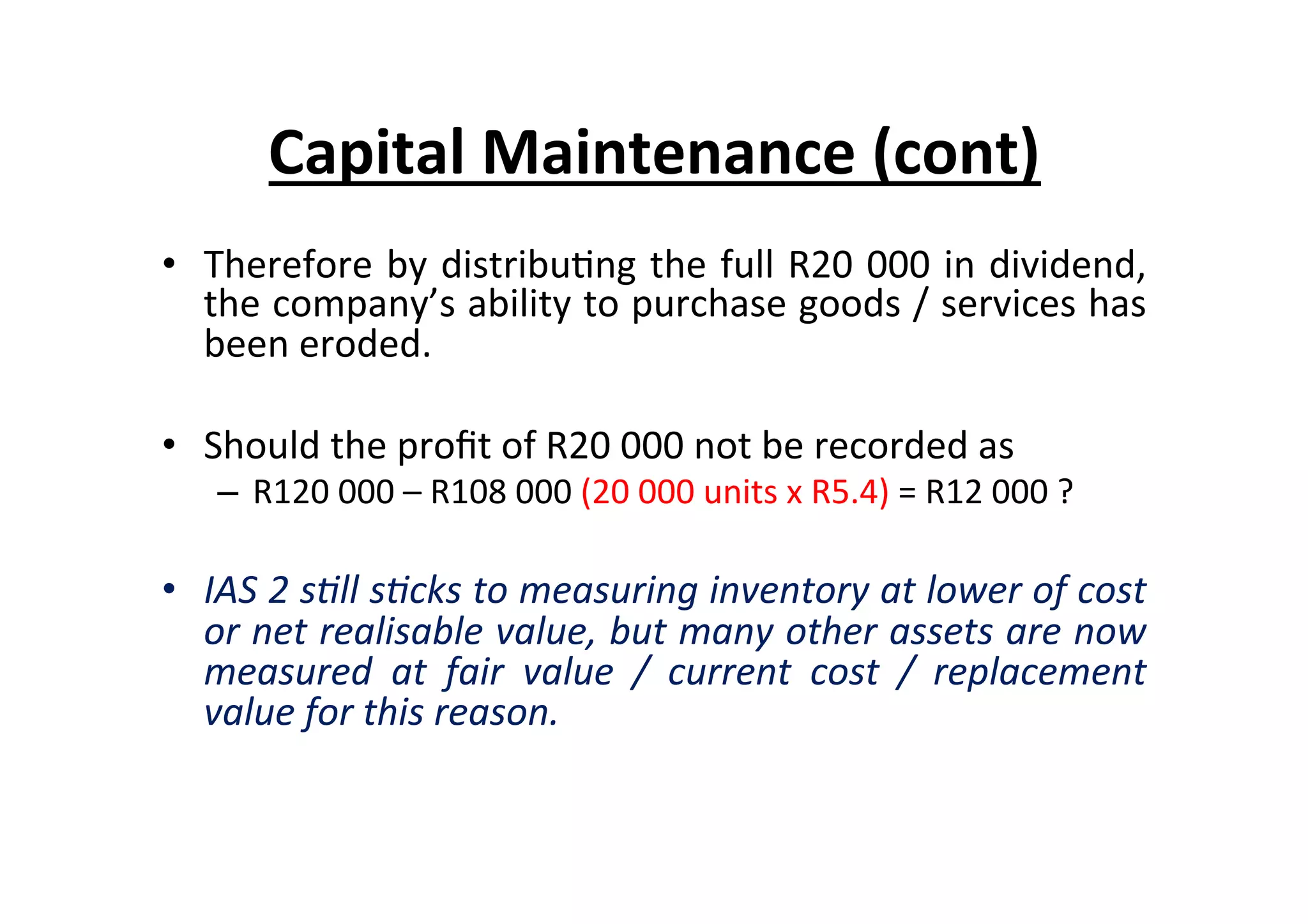 •  Therefore	
  by	
  distribu7ng	
  the	
  full	
  R20	
  000	
  in	
  dividend,	
  
the	
  company’s	
  ability	
  to	
  purchase	
  goods	
  /	
  services	
  has	
  
been	
  eroded.	
  
•  Should	
  the	
  proﬁt	
  of	
  R20	
  000	
  not	
  be	
  recorded	
  as	
  	
  
–  R120	
  000	
  –	
  R108	
  000	
  (20	
  000	
  units	
  x	
  R5.4)	
  =	
  R12	
  000	
  ?	
  
•  IAS	
  2	
  s=ll	
  s=cks	
  to	
  measuring	
  inventory	
  at	
  lower	
  of	
  cost	
  
or	
  net	
  realisable	
  value,	
  but	
  many	
  other	
  assets	
  are	
  now	
  
measured	
   at	
   fair	
   value	
   /	
   current	
   cost	
   /	
   replacement	
  
value	
  for	
  this	
  reason.	
  
	
  
Capital	
  Maintenance	
  (cont)	
  
 