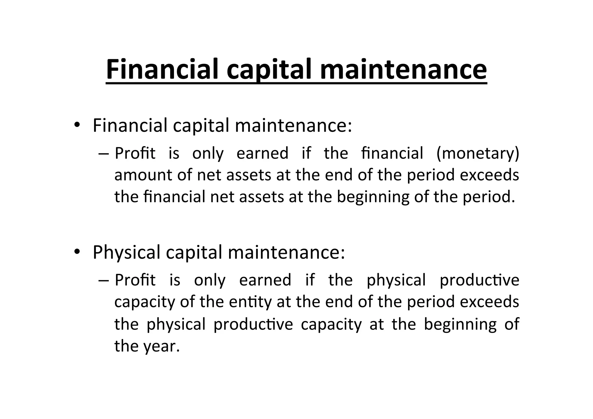•  Financial	
  capital	
  maintenance:	
  
–  Proﬁt	
   is	
   only	
   earned	
   if	
   the	
   ﬁnancial	
   (monetary)	
  
amount	
  of	
  net	
  assets	
  at	
  the	
  end	
  of	
  the	
  period	
  exceeds	
  
the	
  ﬁnancial	
  net	
  assets	
  at	
  the	
  beginning	
  of	
  the	
  period.	
  
•  Physical	
  capital	
  maintenance:	
  
–  Proﬁt	
   is	
   only	
   earned	
   if	
   the	
   physical	
   produc7ve	
  
capacity	
  of	
  the	
  en7ty	
  at	
  the	
  end	
  of	
  the	
  period	
  exceeds	
  
the	
   physical	
   produc7ve	
   capacity	
   at	
   the	
   beginning	
   of	
  
the	
  year.	
  
Financial	
  capital	
  maintenance	
  
 