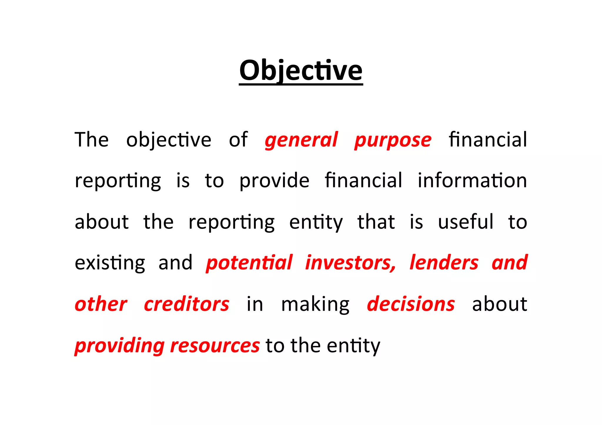 Objec6ve	
  
The	
   objec7ve	
   of	
   general	
   purpose	
   ﬁnancial	
  
repor7ng	
   is	
   to	
   provide	
   ﬁnancial	
   informa7on	
  
about	
   the	
   repor7ng	
   en7ty	
   that	
   is	
   useful	
   to	
  
exis7ng	
   and	
   poten/al	
   investors,	
   lenders	
   and	
  
other	
   creditors	
   in	
   making	
   decisions	
   about	
  
providing	
  resources	
  to	
  the	
  en7ty	
  	
  
 