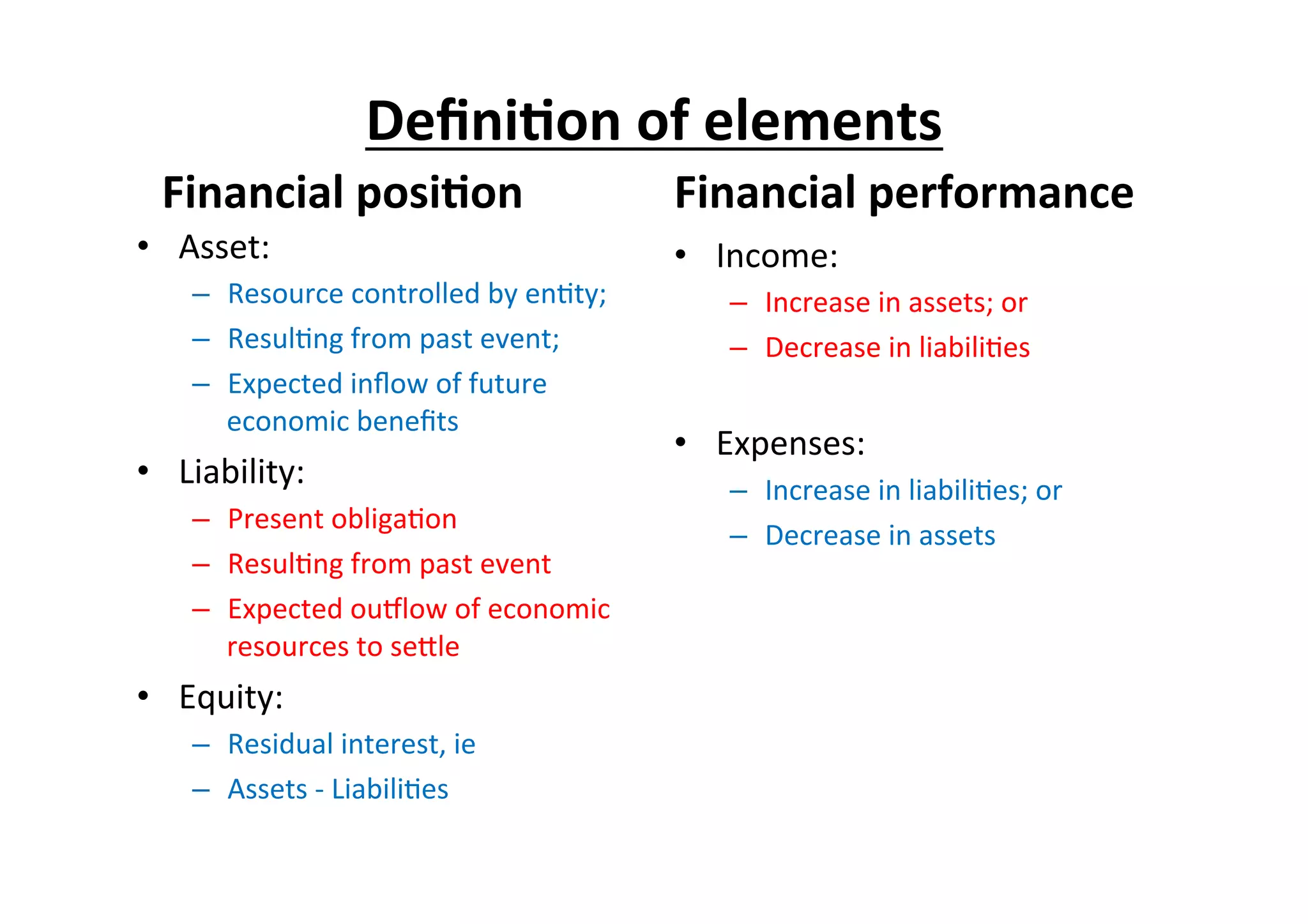 Deﬁni6on	
  of	
  elements	
  
Financial	
  posi6on	
  	
  
•  Asset:	
  
–  Resource	
  controlled	
  by	
  en7ty;	
  
–  Resul7ng	
  from	
  past	
  event;	
  
–  Expected	
  inﬂow	
  of	
  future	
  
economic	
  beneﬁts	
  	
  
•  Liability:	
  
–  Present	
  obliga7on	
  
–  Resul7ng	
  from	
  past	
  event	
  
–  Expected	
  ouplow	
  of	
  economic	
  
resources	
  to	
  seEle	
  	
  
•  Equity:	
  
–  Residual	
  interest,	
  ie	
  
–  Assets	
  -­‐	
  Liabili7es	
  
Financial	
  performance	
  
•  Income:	
  
–  Increase	
  in	
  assets;	
  or	
  
–  Decrease	
  in	
  liabili7es	
  
•  Expenses:	
  
–  Increase	
  in	
  liabili7es;	
  or	
  
–  Decrease	
  in	
  assets	
  
 