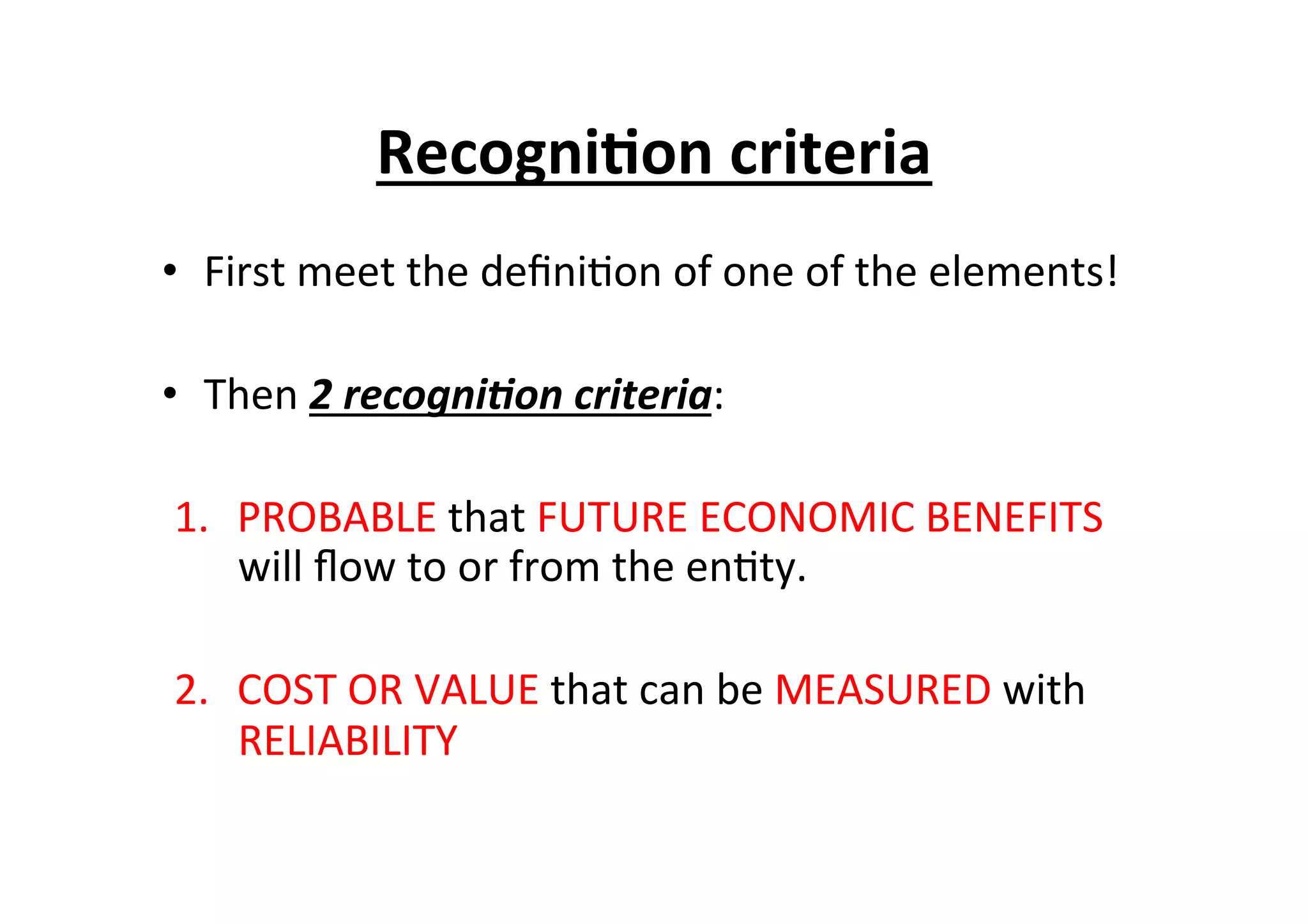•  First	
  meet	
  the	
  deﬁni7on	
  of	
  one	
  of	
  the	
  elements!	
  
•  Then	
  2	
  recogni/on	
  criteria:	
  
1.  PROBABLE	
  that	
  FUTURE	
  ECONOMIC	
  BENEFITS	
  
will	
  ﬂow	
  to	
  or	
  from	
  the	
  en7ty.	
  
2.  COST	
  OR	
  VALUE	
  that	
  can	
  be	
  MEASURED	
  with	
  
RELIABILITY	
  
Recogni6on	
  criteria	
  	
  
 