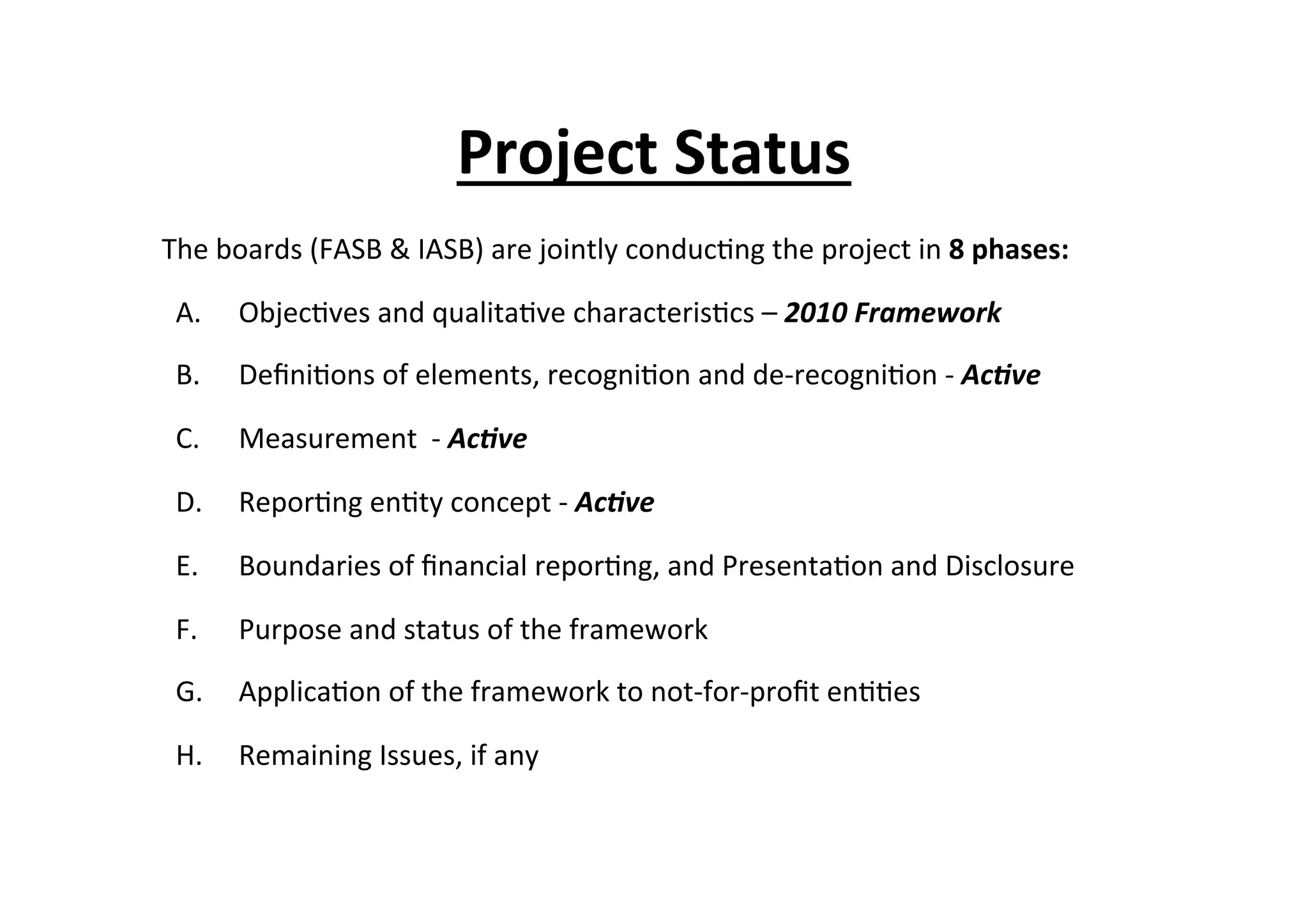 Project	
  Status	
  
The	
  boards	
  (FASB	
  &	
  IASB)	
  are	
  jointly	
  conduc7ng	
  the	
  project	
  in	
  8	
  phases:	
  
A.  Objec7ves	
  and	
  qualita7ve	
  characteris7cs	
  –	
  2010	
  Framework	
  
B.  Deﬁni7ons	
  of	
  elements,	
  recogni7on	
  and	
  de-­‐recogni7on	
  -­‐	
  Ac/ve	
  
C.  Measurement	
  	
  -­‐	
  Ac/ve	
  
D.  Repor7ng	
  en7ty	
  concept	
  -­‐	
  Ac/ve	
  	
  
E.  Boundaries	
  of	
  ﬁnancial	
  repor7ng,	
  and	
  Presenta7on	
  and	
  Disclosure	
  	
  
F.  Purpose	
  and	
  status	
  of	
  the	
  framework	
  	
  
G.  Applica7on	
  of	
  the	
  framework	
  to	
  not-­‐for-­‐proﬁt	
  en77es	
  	
  
H.  Remaining	
  Issues,	
  if	
  any	
  	
  
 
