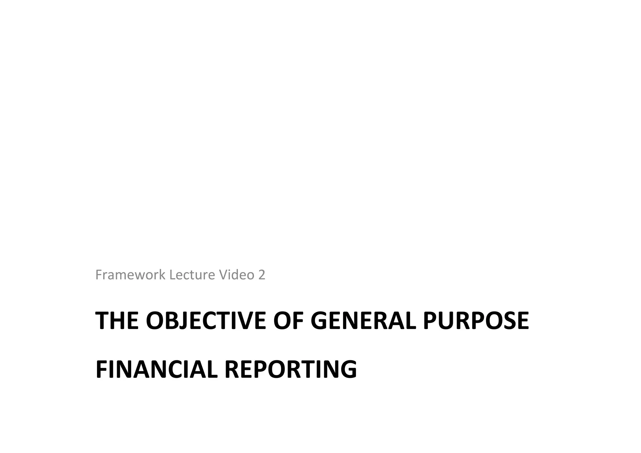 THE	
  OBJECTIVE	
  OF	
  GENERAL	
  PURPOSE	
  
FINANCIAL	
  REPORTING	
  
Framework	
  Lecture	
  Video	
  2	
  
 
