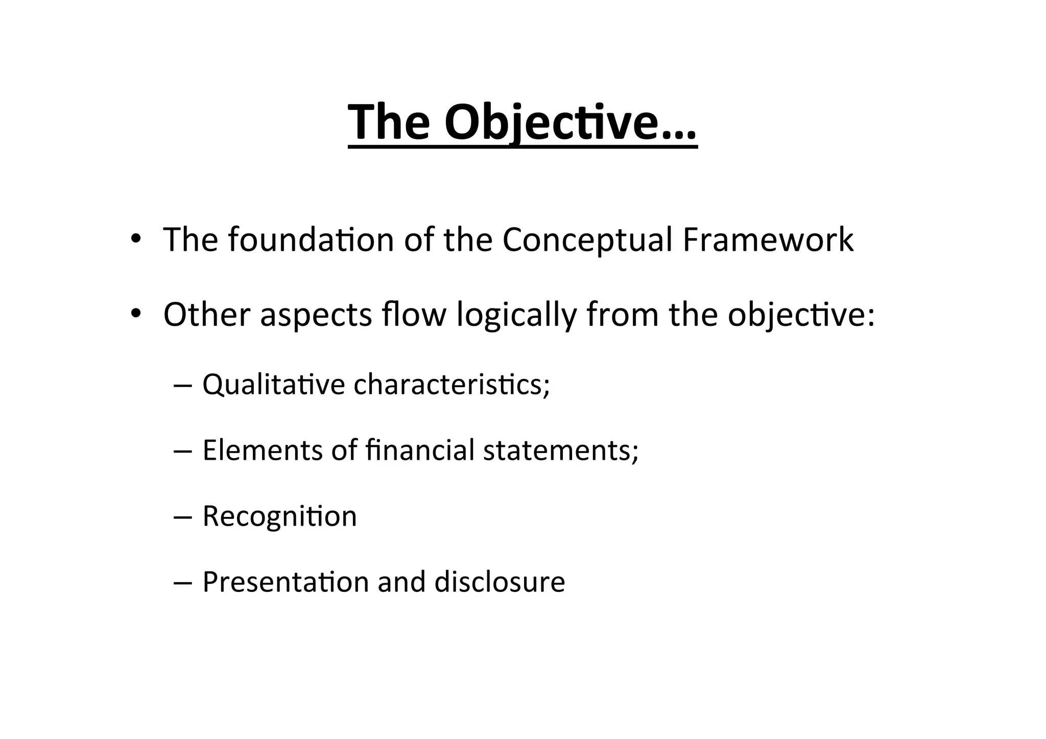 The	
  Objec6ve…	
  
•  The	
  founda7on	
  of	
  the	
  Conceptual	
  Framework	
  
•  Other	
  aspects	
  ﬂow	
  logically	
  from	
  the	
  objec7ve:	
  	
  
–  Qualita7ve	
  characteris7cs;	
  
–  Elements	
  of	
  ﬁnancial	
  statements;	
  
–  Recogni7on	
  
–  Presenta7on	
  and	
  disclosure	
  
 