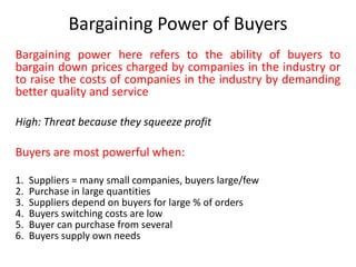 Bargaining Power of Buyers
Bargaining power here refers to the ability of buyers to
bargain down prices charged by companies in the industry or
to raise the costs of companies in the industry by demanding
better quality and service
High: Threat because they squeeze profit
Buyers are most powerful when:
1. Suppliers = many small companies, buyers large/few
2. Purchase in large quantities
3. Suppliers depend on buyers for large % of orders
4. Buyers switching costs are low
5. Buyer can purchase from several
6. Buyers supply own needs
 