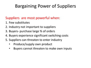 Bargaining Power of Suppliers
Suppliers are most powerful when:
1. Few substitutes
2. Industry not important to suppliers
3. Buyers- purchase large % of orders
4. Buyers experience significant switching costs
5. Suppliers can threaten to enter industry
• Produce/supply own product
• Buyers cannot threaten to make own inputs
 