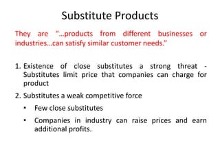 Substitute Products
They are “…products from different businesses or
industries…can satisfy similar customer needs.”
1. Existence of close substitutes a strong threat -
Substitutes limit price that companies can charge for
product
2. Substitutes a weak competitive force
• Few close substitutes
• Companies in industry can raise prices and earn
additional profits.
 