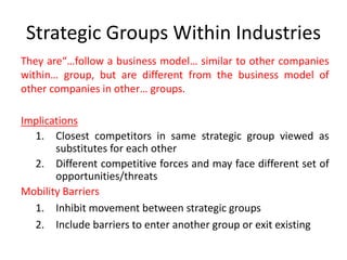 Strategic Groups Within Industries
They are“…follow a business model… similar to other companies
within… group, but are different from the business model of
other companies in other… groups.
Implications
1. Closest competitors in same strategic group viewed as
substitutes for each other
2. Different competitive forces and may face different set of
opportunities/threats
Mobility Barriers
1. Inhibit movement between strategic groups
2. Include barriers to enter another group or exit existing
 